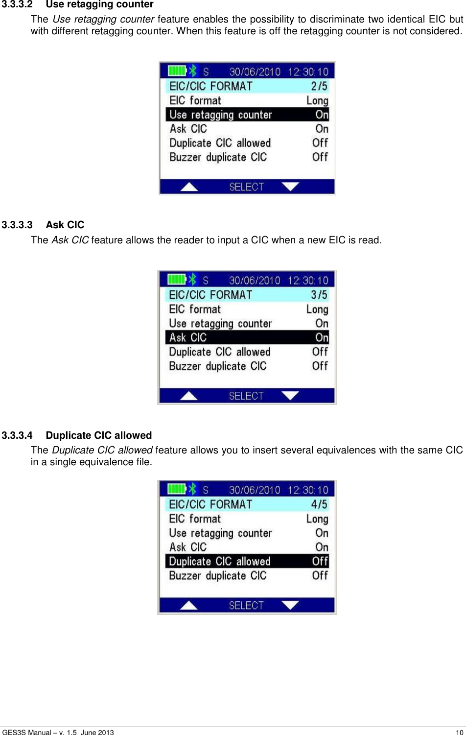  GES3S Manual – v. 1.5  June 2013     10 3.3.3.2  Use retagging counter The Use retagging counter feature enables the possibility to discriminate two identical EIC but with different retagging counter. When this feature is off the retagging counter is not considered.     3.3.3.3  Ask CIC The Ask CIC feature allows the reader to input a CIC when a new EIC is read.     3.3.3.4  Duplicate CIC allowed The Duplicate CIC allowed feature allows you to insert several equivalences with the same CIC in a single equivalence file.    