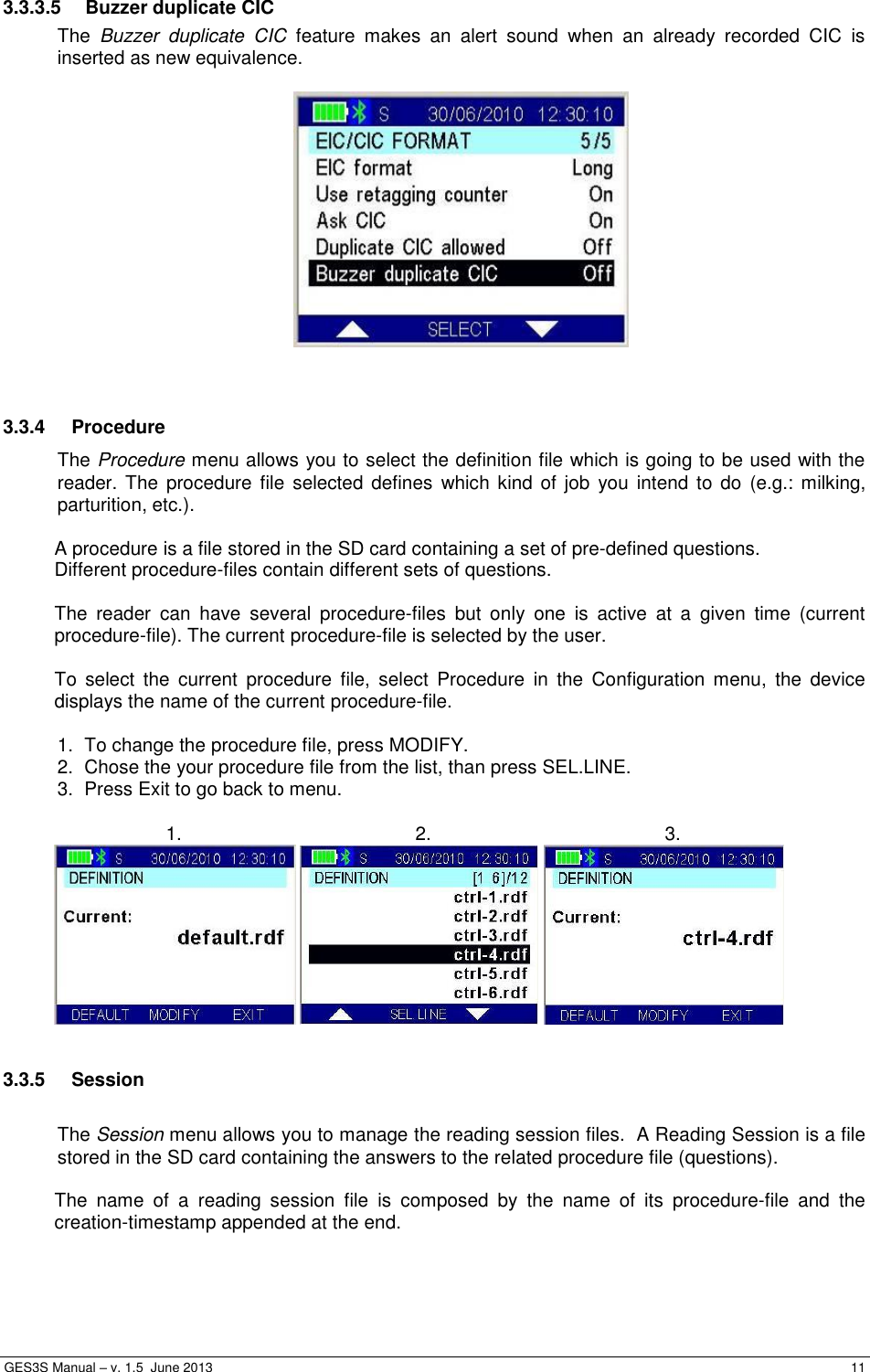  GES3S Manual – v. 1.5  June 2013     11 3.3.3.5  Buzzer duplicate CIC The  Buzzer  duplicate  CIC  feature  makes  an  alert  sound  when  an  already  recorded  CIC  is inserted as new equivalence.     3.3.4  Procedure The Procedure menu allows you to select the definition file which is going to be used with the reader. The  procedure  file  selected defines  which kind  of job  you  intend to do (e.g.: milking, parturition, etc.).  A procedure is a file stored in the SD card containing a set of pre-defined questions. Different procedure-files contain different sets of questions.  The  reader  can  have  several  procedure-files  but  only  one  is  active  at  a  given  time  (current procedure-file). The current procedure-file is selected by the user.  To  select  the  current  procedure  file,  select  Procedure  in  the  Configuration  menu,  the  device displays the name of the current procedure-file.  1.  To change the procedure file, press MODIFY. 2.  Chose the your procedure file from the list, than press SEL.LINE. 3.  Press Exit to go back to menu.   1. 2. 3.      3.3.5  Session  The Session menu allows you to manage the reading session files.  A Reading Session is a file stored in the SD card containing the answers to the related procedure file (questions).  The  name  of  a  reading  session  file  is  composed  by  the  name  of  its  procedure-file  and  the creation-timestamp appended at the end.  