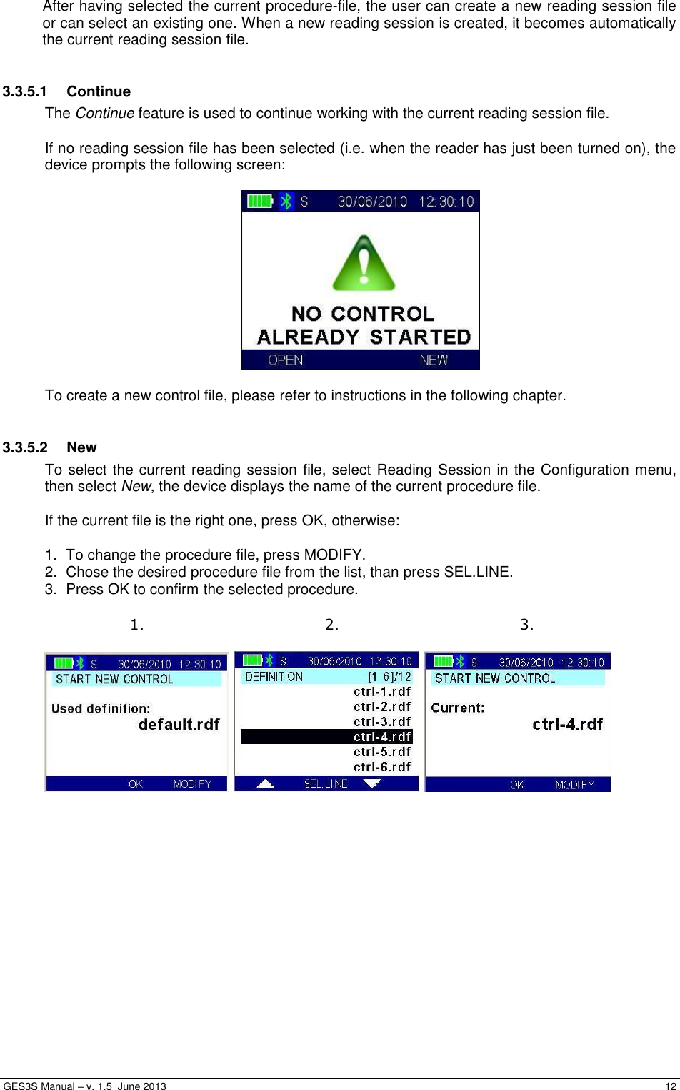  GES3S Manual – v. 1.5  June 2013     12 After having selected the current procedure-file, the user can create a new reading session file or can select an existing one. When a new reading session is created, it becomes automatically the current reading session file.  3.3.5.1  Continue The Continue feature is used to continue working with the current reading session file.  If no reading session file has been selected (i.e. when the reader has just been turned on), the device prompts the following screen:    To create a new control file, please refer to instructions in the following chapter.  3.3.5.2  New To select the current reading session file, select Reading Session in the Configuration menu, then select New, the device displays the name of the current procedure file.  If the current file is the right one, press OK, otherwise:  1.  To change the procedure file, press MODIFY. 2.  Chose the desired procedure file from the list, than press SEL.LINE. 3.  Press OK to confirm the selected procedure.   1. 2. 3.       
