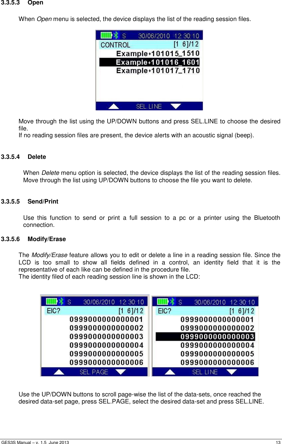  GES3S Manual – v. 1.5  June 2013     13 3.3.5.3  Open  When Open menu is selected, the device displays the list of the reading session files.    Move through the list using the UP/DOWN buttons and press SEL.LINE to choose the desired file. If no reading session files are present, the device alerts with an acoustic signal (beep).  3.3.5.4  Delete  When Delete menu option is selected, the device displays the list of the reading session files. Move through the list using UP/DOWN buttons to choose the file you want to delete.  3.3.5.5  Send/Print  Use  this  function  to  send  or  print  a  full  session  to  a  pc  or  a  printer  using  the  Bluetooth connection. 3.3.5.6  Modify/Erase  The Modify/Erase feature allows you to edit or delete a line in a reading session file. Since the LCD  is  too  small  to  show  all  fields  defined  in  a  control,  an  identity  field  that  it  is  the representative of each like can be defined in the procedure file.  The identity filed of each reading session line is shown in the LCD:         Use the UP/DOWN buttons to scroll page-wise the list of the data-sets, once reached the desired data-set page, press SEL.PAGE, select the desired data-set and press SEL.LINE.  