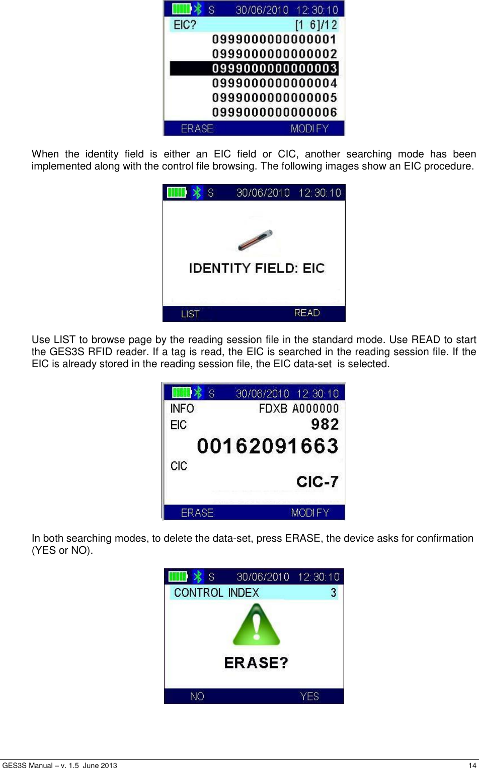  GES3S Manual – v. 1.5  June 2013     14   When  the  identity  field  is  either  an  EIC  field  or  CIC,  another  searching  mode  has  been implemented along with the control file browsing. The following images show an EIC procedure.     Use LIST to browse page by the reading session file in the standard mode. Use READ to start the GES3S RFID reader. If a tag is read, the EIC is searched in the reading session file. If the EIC is already stored in the reading session file, the EIC data-set  is selected.    In both searching modes, to delete the data-set, press ERASE, the device asks for confirmation (YES or NO).     