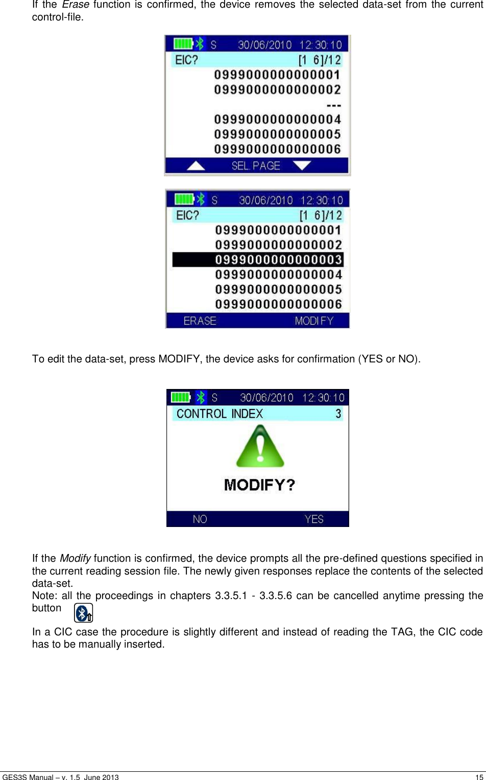  GES3S Manual – v. 1.5  June 2013     15 If the Erase function is confirmed, the device removes the selected data-set from the current control-file.       To edit the data-set, press MODIFY, the device asks for confirmation (YES or NO).      If the Modify function is confirmed, the device prompts all the pre-defined questions specified in the current reading session file. The newly given responses replace the contents of the selected data-set. Note: all the proceedings in chapters 3.3.5.1 - 3.3.5.6 can be cancelled anytime pressing the button   In a CIC case the procedure is slightly different and instead of reading the TAG, the CIC code has to be manually inserted.  