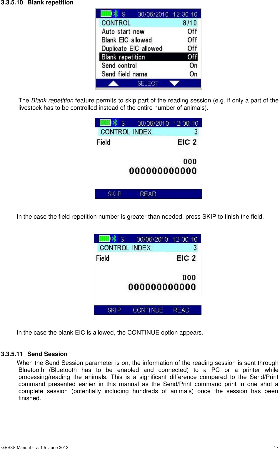  GES3S Manual – v. 1.5  June 2013     17 3.3.5.10  Blank repetition   The Blank repetition feature permits to skip part of the reading session (e.g. if only a part of the livestock has to be controlled instead of the entire number of animals).     In the case the field repetition number is greater than needed, press SKIP to finish the field.      In the case the blank EIC is allowed, the CONTINUE option appears.  3.3.5.11  Send Session When the Send Session parameter is on, the information of the reading session is sent through Bluetooth  (Bluetooth  has  to  be  enabled  and  connected)  to  a  PC  or  a  printer  while processing/reading  the  animals.  This  is  a  significant  difference  compared  to  the  Send/Print command  presented  earlier  in  this  manual  as  the  Send/Print  command  print  in  one  shot  a complete  session  (potentially  including  hundreds  of  animals)  once  the  session  has  been finished.  