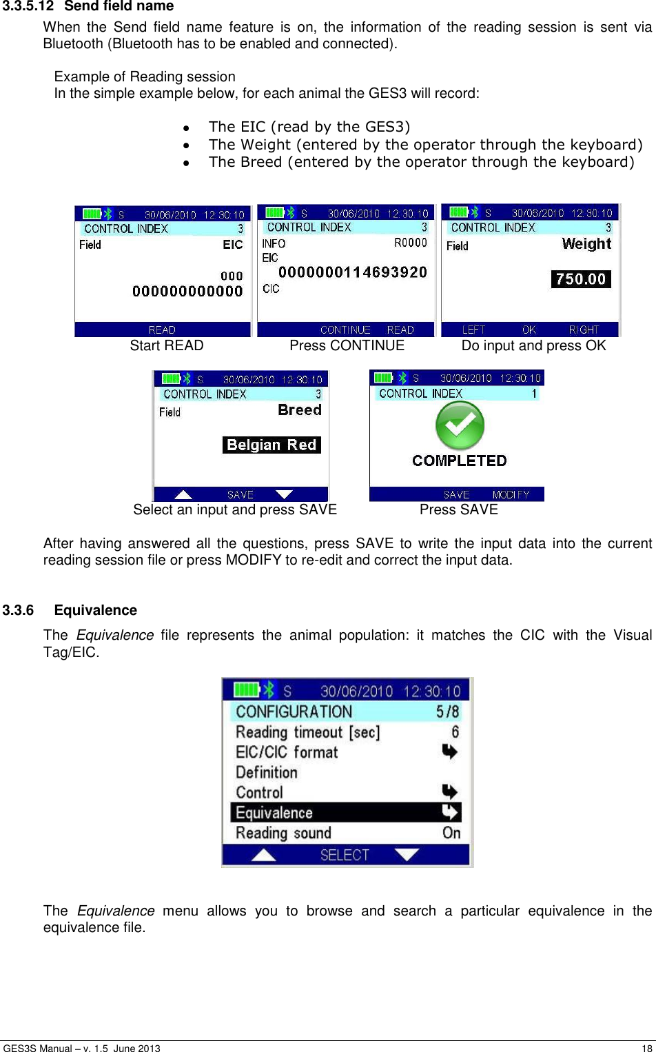  GES3S Manual – v. 1.5  June 2013     18 3.3.5.12  Send field name When  the  Send  field  name  feature  is  on,  the  information  of  the  reading  session  is  sent  via Bluetooth (Bluetooth has to be enabled and connected).  Example of Reading session   In the simple example below, for each animal the GES3 will record:   The EIC (read by the GES3)  The Weight (entered by the operator through the keyboard)  The Breed (entered by the operator through the keyboard)          Start READ  Press CONTINUE  Do input and press OK       Select an input and press SAVE  Press SAVE  After  having answered all  the questions,  press  SAVE to  write the input  data  into the  current reading session file or press MODIFY to re-edit and correct the input data.  3.3.6  Equivalence  The  Equivalence  file  represents  the  animal  population:  it  matches  the  CIC  with  the  Visual Tag/EIC.     The  Equivalence  menu  allows  you  to  browse  and  search  a  particular  equivalence  in  the equivalence file.  