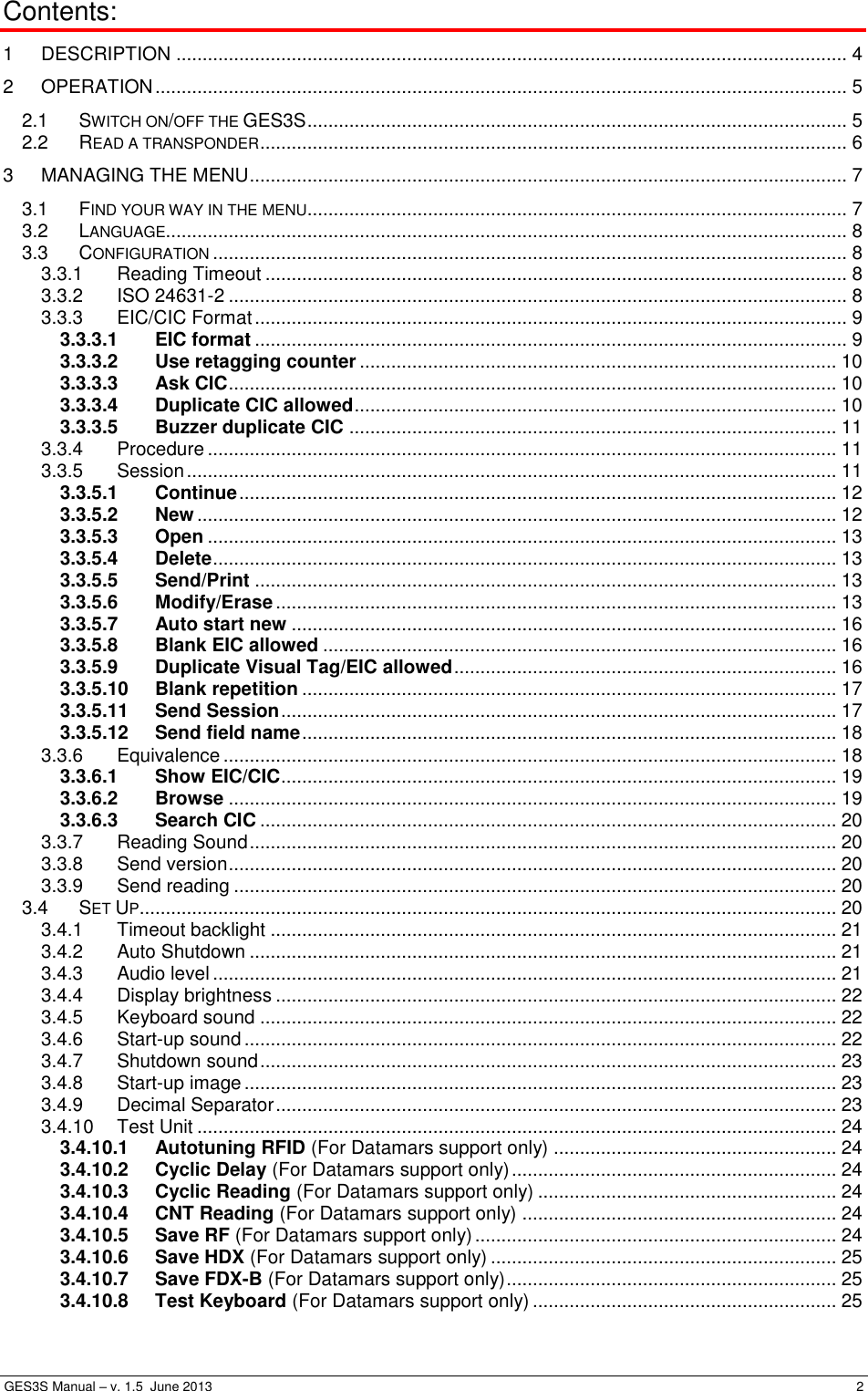  GES3S Manual – v. 1.5  June 2013     2 Contents: 1 DESCRIPTION ................................................................................................................................ 4 2 OPERATION .................................................................................................................................... 5 2.1 SWITCH ON/OFF THE GES3S ....................................................................................................... 5 2.2 READ A TRANSPONDER ................................................................................................................ 6 3 MANAGING THE MENU .................................................................................................................. 7 3.1 FIND YOUR WAY IN THE MENU ....................................................................................................... 7 3.2 LANGUAGE.................................................................................................................................. 8 3.3 CONFIGURATION ......................................................................................................................... 8 3.3.1 Reading Timeout ............................................................................................................... 8 3.3.2 ISO 24631-2 ...................................................................................................................... 8 3.3.3 EIC/CIC Format ................................................................................................................. 9 3.3.3.1 EIC format ................................................................................................................. 9 3.3.3.2 Use retagging counter ........................................................................................... 10 3.3.3.3 Ask CIC .................................................................................................................... 10 3.3.3.4 Duplicate CIC allowed ............................................................................................ 10 3.3.3.5 Buzzer duplicate CIC ............................................................................................. 11 3.3.4 Procedure ........................................................................................................................ 11 3.3.5 Session ............................................................................................................................ 11 3.3.5.1 Continue .................................................................................................................. 12 3.3.5.2 New .......................................................................................................................... 12 3.3.5.3 Open ........................................................................................................................ 13 3.3.5.4 Delete ....................................................................................................................... 13 3.3.5.5 Send/Print ............................................................................................................... 13 3.3.5.6 Modify/Erase ........................................................................................................... 13 3.3.5.7 Auto start new ........................................................................................................ 16 3.3.5.8 Blank EIC allowed .................................................................................................. 16 3.3.5.9 Duplicate Visual Tag/EIC allowed ......................................................................... 16 3.3.5.10 Blank repetition ...................................................................................................... 17 3.3.5.11 Send Session .......................................................................................................... 17 3.3.5.12 Send field name ...................................................................................................... 18 3.3.6 Equivalence ..................................................................................................................... 18 3.3.6.1 Show EIC/CIC .......................................................................................................... 19 3.3.6.2 Browse .................................................................................................................... 19 3.3.6.3 Search CIC .............................................................................................................. 20 3.3.7 Reading Sound ................................................................................................................ 20 3.3.8 Send version .................................................................................................................... 20 3.3.9 Send reading ................................................................................................................... 20 3.4 SET UP ..................................................................................................................................... 20 3.4.1 Timeout backlight ............................................................................................................ 21 3.4.2 Auto Shutdown ................................................................................................................ 21 3.4.3 Audio level ....................................................................................................................... 21 3.4.4 Display brightness ........................................................................................................... 22 3.4.5 Keyboard sound .............................................................................................................. 22 3.4.6 Start-up sound ................................................................................................................. 22 3.4.7 Shutdown sound .............................................................................................................. 23 3.4.8 Start-up image ................................................................................................................. 23 3.4.9 Decimal Separator ........................................................................................................... 23 3.4.10 Test Unit .......................................................................................................................... 24 3.4.10.1 Autotuning RFID (For Datamars support only) ...................................................... 24 3.4.10.2 Cyclic Delay (For Datamars support only) .............................................................. 24 3.4.10.3 Cyclic Reading (For Datamars support only) ......................................................... 24 3.4.10.4 CNT Reading (For Datamars support only) ............................................................ 24 3.4.10.5 Save RF (For Datamars support only) ..................................................................... 24 3.4.10.6 Save HDX (For Datamars support only) .................................................................. 25 3.4.10.7 Save FDX-B (For Datamars support only) ............................................................... 25 3.4.10.8 Test Keyboard (For Datamars support only) .......................................................... 25 