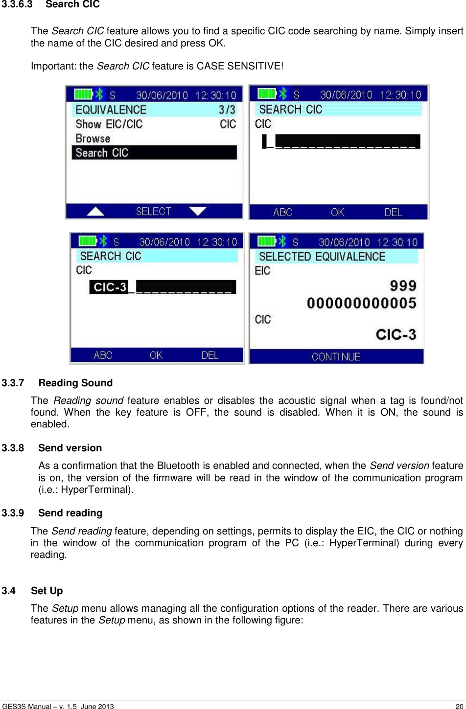  GES3S Manual – v. 1.5  June 2013     20   3.3.6.3  Search CIC  The Search CIC feature allows you to find a specific CIC code searching by name. Simply insert the name of the CIC desired and press OK.  Important: the Search CIC feature is CASE SENSITIVE!         3.3.7  Reading Sound The  Reading  sound  feature  enables  or  disables  the  acoustic  signal  when  a  tag  is  found/not found.  When  the  key  feature  is  OFF,  the  sound  is  disabled.  When  it  is  ON,  the  sound  is enabled. 3.3.8  Send version As a confirmation that the Bluetooth is enabled and connected, when the Send version feature is on, the version of the firmware will be read in the window of the communication program (i.e.: HyperTerminal). 3.3.9  Send reading The Send reading feature, depending on settings, permits to display the EIC, the CIC or nothing in  the  window  of  the  communication  program  of  the  PC  (i.e.:  HyperTerminal)  during  every reading.  3.4  Set Up The Setup menu allows managing all the configuration options of the reader. There are various features in the Setup menu, as shown in the following figure:  