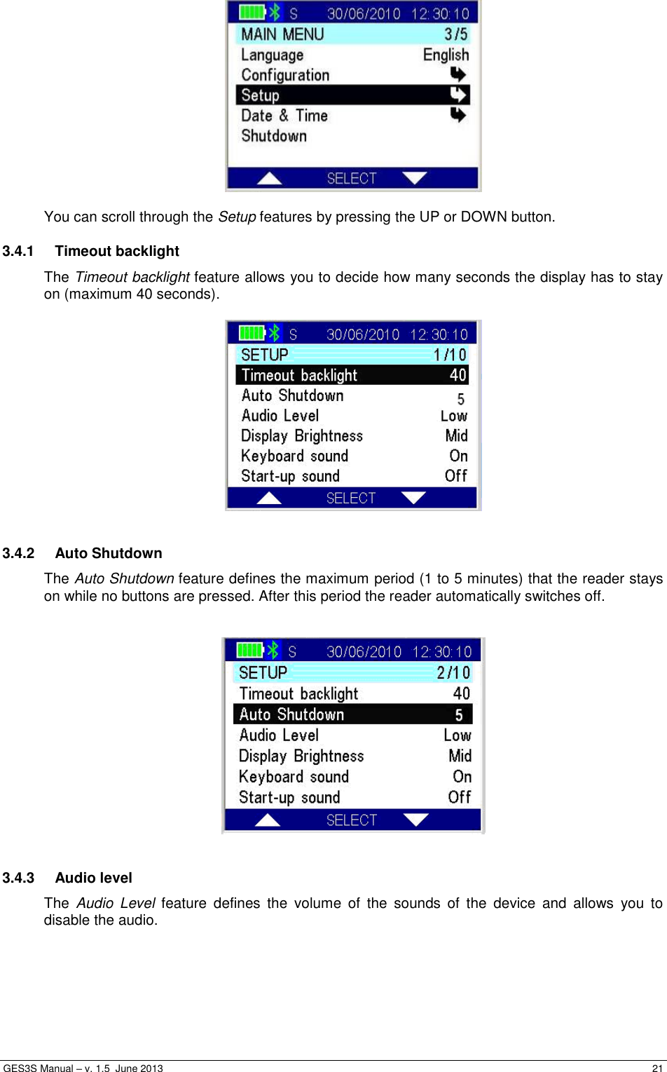  GES3S Manual – v. 1.5  June 2013     21   You can scroll through the Setup features by pressing the UP or DOWN button.  3.4.1  Timeout backlight The Timeout backlight feature allows you to decide how many seconds the display has to stay on (maximum 40 seconds).    3.4.2  Auto Shutdown The Auto Shutdown feature defines the maximum period (1 to 5 minutes) that the reader stays on while no buttons are pressed. After this period the reader automatically switches off.     3.4.3  Audio level The  Audio  Level  feature  defines  the  volume  of  the  sounds  of  the  device  and  allows  you  to disable the audio.  