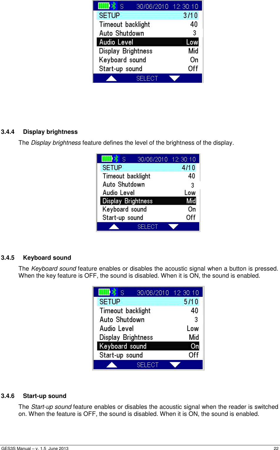  GES3S Manual – v. 1.5  June 2013     22       3.4.4  Display brightness The Display brightness feature defines the level of the brightness of the display.     3.4.5  Keyboard sound The Keyboard sound feature enables or disables the acoustic signal when a button is pressed. When the key feature is OFF, the sound is disabled. When it is ON, the sound is enabled.     3.4.6  Start-up sound The Start-up sound feature enables or disables the acoustic signal when the reader is switched on. When the feature is OFF, the sound is disabled. When it is ON, the sound is enabled.  