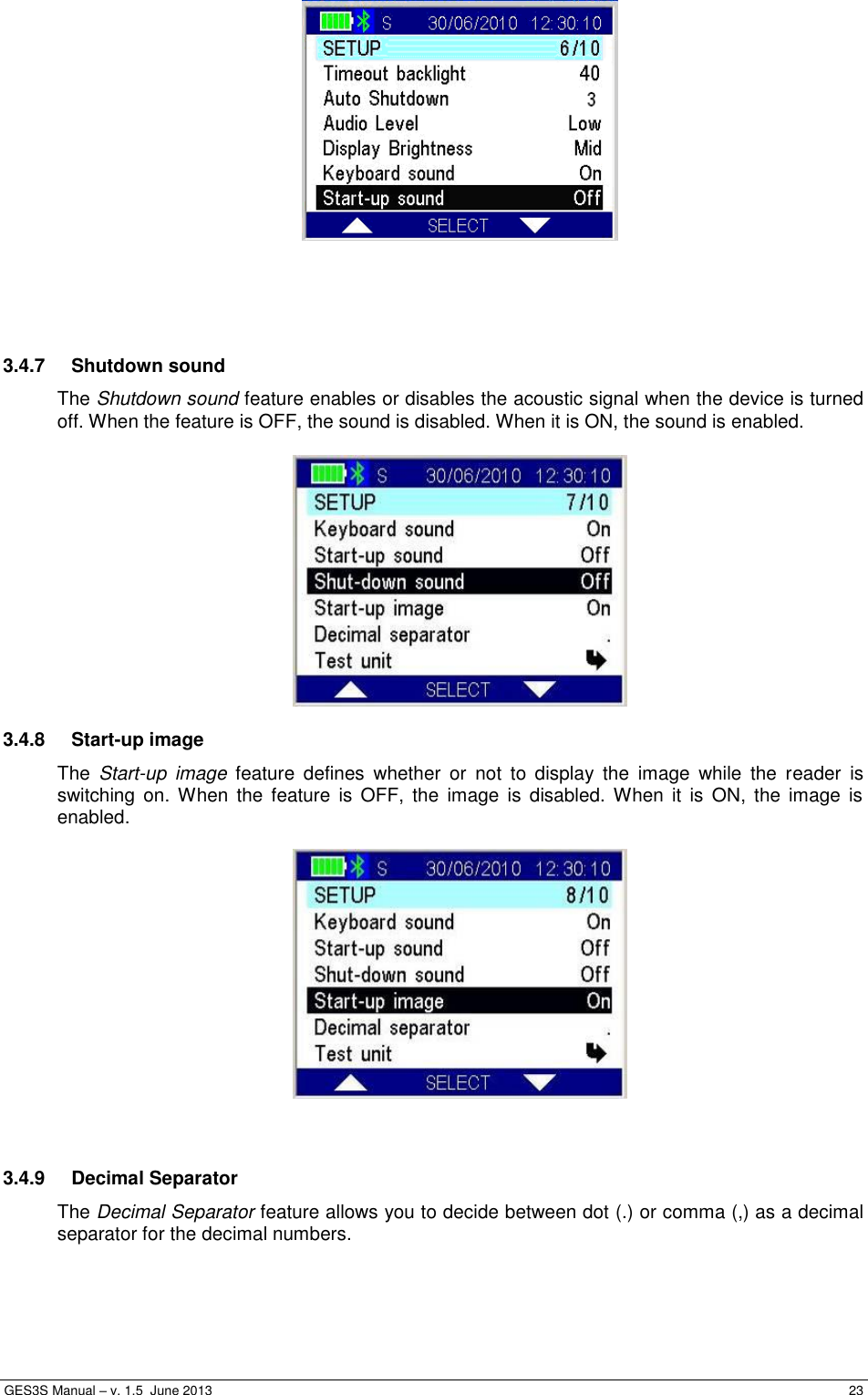  GES3S Manual – v. 1.5  June 2013     23      3.4.7  Shutdown sound The Shutdown sound feature enables or disables the acoustic signal when the device is turned off. When the feature is OFF, the sound is disabled. When it is ON, the sound is enabled.   3.4.8  Start-up image The  Start-up  image  feature  defines  whether  or  not  to  display  the  image  while  the  reader  is switching  on. When  the  feature  is  OFF,  the  image  is  disabled. When  it  is  ON,  the  image  is enabled.     3.4.9  Decimal Separator The Decimal Separator feature allows you to decide between dot (.) or comma (,) as a decimal separator for the decimal numbers.  