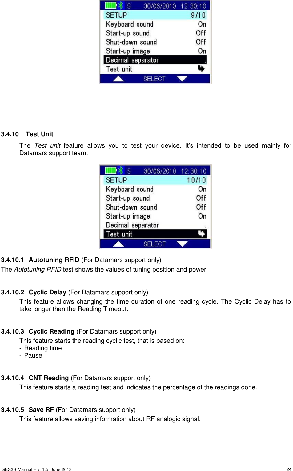  GES3S Manual – v. 1.5  June 2013     24       3.4.10   Test Unit The  Test  unit  feature  allows  you  to  test  your  device.  It’s  intended  to  be  used  mainly  for Datamars support team.   3.4.10.1  Autotuning RFID (For Datamars support only) The Autotuning RFID test shows the values of tuning position and power   3.4.10.2  Cyclic Delay (For Datamars support only) This feature allows changing the time duration of one reading cycle. The Cyclic Delay has to take longer than the Reading Timeout.  3.4.10.3  Cyclic Reading (For Datamars support only) This feature starts the reading cyclic test, that is based on: - Reading time - Pause  3.4.10.4  CNT Reading (For Datamars support only) This feature starts a reading test and indicates the percentage of the readings done.  3.4.10.5  Save RF (For Datamars support only) This feature allows saving information about RF analogic signal.  