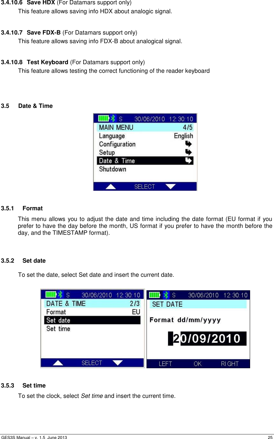  GES3S Manual – v. 1.5  June 2013     25 3.4.10.6  Save HDX (For Datamars support only) This feature allows saving info HDX about analogic signal.  3.4.10.7  Save FDX-B (For Datamars support only) This feature allows saving info FDX-B about analogical signal.  3.4.10.8  Test Keyboard (For Datamars support only) This feature allows testing the correct functioning of the reader keyboard    3.5  Date &amp; Time   3.5.1  Format This menu allows you to adjust the date and time including the date format (EU format if you prefer to have the day before the month, US format if you prefer to have the month before the day, and the TIMESTAMP format).   3.5.2  Set date To set the date, select Set date and insert the current date.      3.5.3  Set time To set the clock, select Set time and insert the current time.  