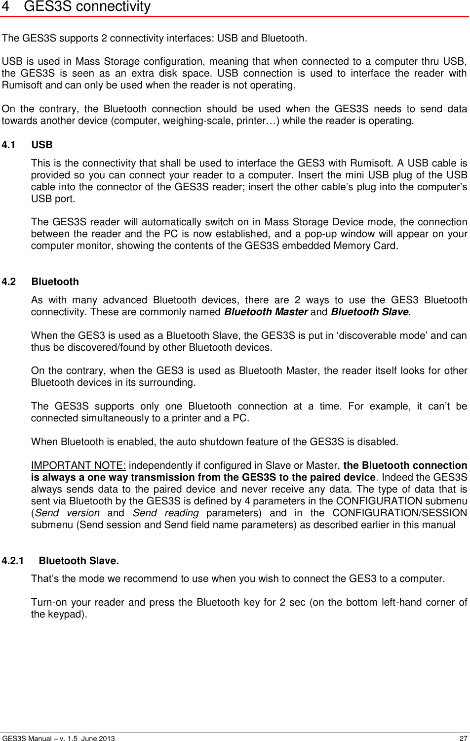  GES3S Manual – v. 1.5  June 2013     27 4  GES3S connectivity  The GES3S supports 2 connectivity interfaces: USB and Bluetooth.  USB is used in Mass Storage configuration, meaning that when connected to a computer thru USB, the  GES3S  is  seen  as  an  extra  disk  space.  USB  connection  is  used  to  interface  the  reader  with Rumisoft and can only be used when the reader is not operating.  On  the  contrary,  the  Bluetooth  connection  should  be  used  when  the  GES3S  needs  to  send  data towards another device (computer, weighing-scale, printer…) while the reader is operating. 4.1  USB This is the connectivity that shall be used to interface the GES3 with Rumisoft. A USB cable is provided so you can connect your reader to a computer. Insert the mini USB plug of the USB cable into the connector of the GES3S reader; insert the other cable’s plug into the computer’s USB port.  The GES3S reader will automatically switch on in Mass Storage Device mode, the connection between the reader and the PC is now established, and a pop-up window will appear on your computer monitor, showing the contents of the GES3S embedded Memory Card.  4.2  Bluetooth As  with  many  advanced  Bluetooth  devices,  there  are  2  ways  to  use  the  GES3  Bluetooth connectivity. These are commonly named Bluetooth Master and Bluetooth Slave.  When the GES3 is used as a Bluetooth Slave, the GES3S is put in ‘discoverable mode’ and can thus be discovered/found by other Bluetooth devices.  On the contrary, when the GES3 is used as Bluetooth Master, the reader itself looks for other Bluetooth devices in its surrounding.  The  GES3S  supports  only  one Bluetooth  connection  at  a  time.  For  example,  it  can’t  be connected simultaneously to a printer and a PC.  When Bluetooth is enabled, the auto shutdown feature of the GES3S is disabled.  IMPORTANT NOTE: independently if configured in Slave or Master, the Bluetooth connection is always a one way transmission from the GES3S to the paired device. Indeed the GES3S always sends data to the paired device  and never receive any data. The type of data that is sent via Bluetooth by the GES3S is defined by 4 parameters in the CONFIGURATION submenu (Send  version and  Send  reading  parameters)  and  in  the  CONFIGURATION/SESSION submenu (Send session and Send field name parameters) as described earlier in this manual   4.2.1  Bluetooth Slave. That’s the mode we recommend to use when you wish to connect the GES3 to a computer.  Turn-on your reader and press the Bluetooth key for 2 sec (on the bottom left-hand corner of the keypad).         