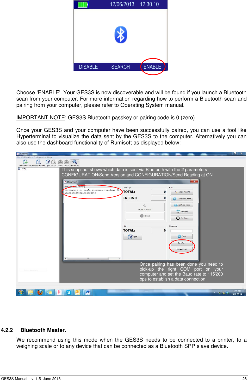  GES3S Manual – v. 1.5  June 2013     28                  Choose ‘ENABLE’. Your GES3S is now discoverable and will be found if you launch a Bluetooth scan from your computer. For more information regarding how to perform a Bluetooth scan and pairing from your computer, please refer to Operating System manual.  IMPORTANT NOTE: GES3S Bluetooth passkey or pairing code is 0 (zero)   Once your GES3S and your computer have been successfully paired, you can use a tool like Hyperterminal to visualize the data sent by the GES3S to the computer. Alternatively you can also use the dashboard functionality of Rumisoft as displayed below:       4.2.2  Bluetooth Master. We recommend  using  this  mode  when the  GES3S  needs  to  be  connected  to  a  printer,  to  a weighing scale or to any device that can be connected as a Bluetooth SPP slave device.  Once pairing  has  been done  you  need to pick-up  the  right  COM  port  on  your computer and set the Baud rate to 115&apos;200 bps to establish a data connection This snapshot shows which data is sent via Bluetooth with the 2 parameters  CONFIGURATION/Send Version and CONFIGURATION/Send Reading at ON                  12/06/2013    12.30.10           SEARCH           ENABLE     DISABLE           SEARCH           ENABLE 