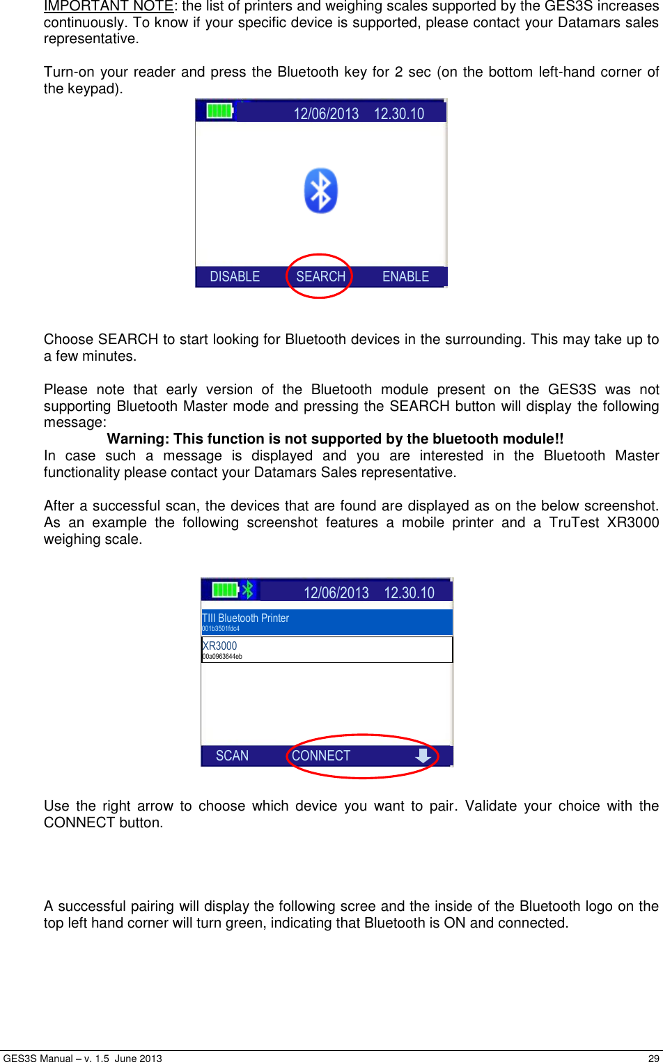  GES3S Manual – v. 1.5  June 2013     29 IMPORTANT NOTE: the list of printers and weighing scales supported by the GES3S increases continuously. To know if your specific device is supported, please contact your Datamars sales representative.  Turn-on your reader and press the Bluetooth key for 2 sec (on the bottom left-hand corner of the keypad).               Choose SEARCH to start looking for Bluetooth devices in the surrounding. This may take up to a few minutes.  Please  note  that  early  version  of  the  Bluetooth  module  present  on  the  GES3S  was  not supporting Bluetooth Master mode and pressing the SEARCH button will display the following message: Warning: This function is not supported by the bluetooth module!! In  case  such  a  message  is  displayed  and  you  are  interested  in  the  Bluetooth  Master functionality please contact your Datamars Sales representative.  After a successful scan, the devices that are found are displayed as on the below screenshot. As  an  example  the  following  screenshot  features  a  mobile  printer  and  a  TruTest  XR3000 weighing scale.                Use  the  right  arrow  to  choose  which  device  you  want  to  pair.  Validate  your  choice  with  the CONNECT button.     A successful pairing will display the following scree and the inside of the Bluetooth logo on the top left hand corner will turn green, indicating that Bluetooth is ON and connected.                   12/06/2013    12.30.10           SEARCH           ENABLE     SCAN             CONNECT  TIII Bluetooth Printer 001b3501fdc4   XR3000 00a0963644eb                    12/06/2013    12.30.10           SEARCH           ENABLE     DISABLE           SEARCH           ENABLE 