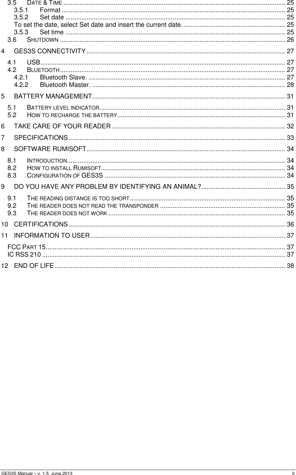  GES3S Manual – v. 1.5  June 2013     3 3.5 DATE &amp; TIME ............................................................................................................................ 25 3.5.1 Format ............................................................................................................................. 25 3.5.2 Set date ........................................................................................................................... 25 To set the date, select Set date and insert the current date. ......................................................... 25 3.5.3 Set time ........................................................................................................................... 25 3.6 SHUTDOWN .............................................................................................................................. 26 4 GES3S CONNECTIVITY ............................................................................................................... 27 4.1 USB ......................................................................................................................................... 27 4.2 BLUETOOTH .............................................................................................................................. 27 4.2.1 Bluetooth Slave. .............................................................................................................. 27 4.2.2 Bluetooth Master. ............................................................................................................ 28 5 BATTERY MANAGEMENT ............................................................................................................ 31 5.1 BATTERY LEVEL INDICATOR ........................................................................................................ 31 5.2 HOW TO RECHARGE THE BATTERY .............................................................................................. 31 6 TAKE CARE OF YOUR READER ................................................................................................. 32 7 SPECIFICATIONS ......................................................................................................................... 33 8 SOFTWARE RUMISOFT ............................................................................................................... 34 8.1 INTRODUCTION .......................................................................................................................... 34 8.2 HOW TO INSTALL RUMISOFT ....................................................................................................... 34 8.3 CONFIGURATION OF GES3S ..................................................................................................... 34 9 DO YOU HAVE ANY PROBLEM BY IDENTIFYING AN ANIMAL? ............................................... 35 9.1 THE READING DISTANCE IS TOO SHORT ....................................................................................... 35 9.2 THE READER DOES NOT READ THE TRANSPONDER ...................................................................... 35 9.3 THE READER DOES NOT WORK ................................................................................................... 35 10 CERTIFICATIONS ......................................................................................................................... 36 11 INFORMATION TO USER ............................................................................................................. 37 FCC PART 15 ...................................................................................................................................... 37 IC RSS 210 ........................................................................................................................................ 37 12 END OF LIFE ................................................................................................................................. 38  