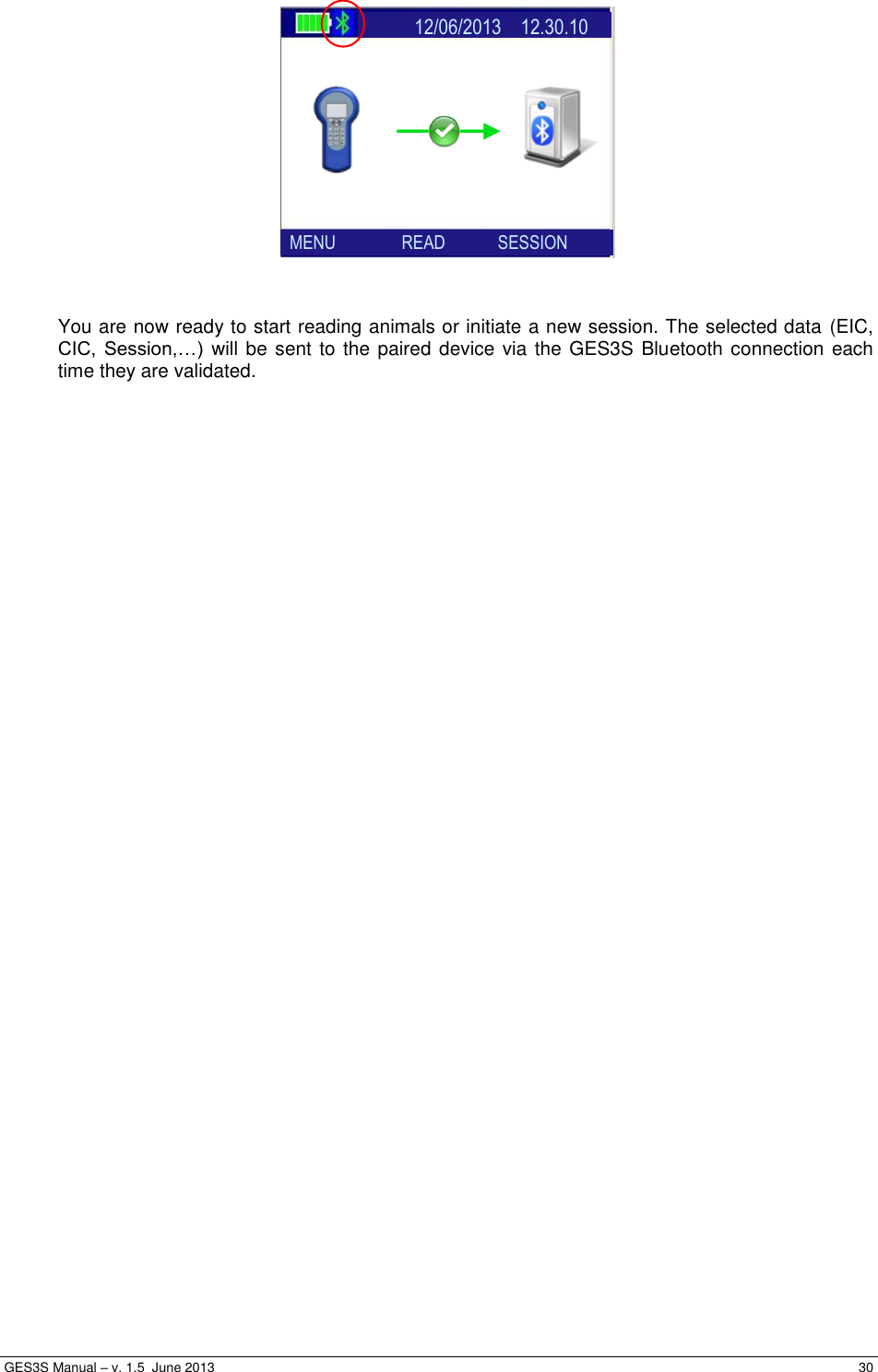  GES3S Manual – v. 1.5  June 2013     30                 You are now ready to start reading animals or initiate a new session. The selected data (EIC, CIC,  Session,…)  will be sent to the paired device via the GES3S Bluetooth connection each time they are validated.     MENU               READ            SESSION               12/06/2013    12.30.10           SEARCH           ENABLE 