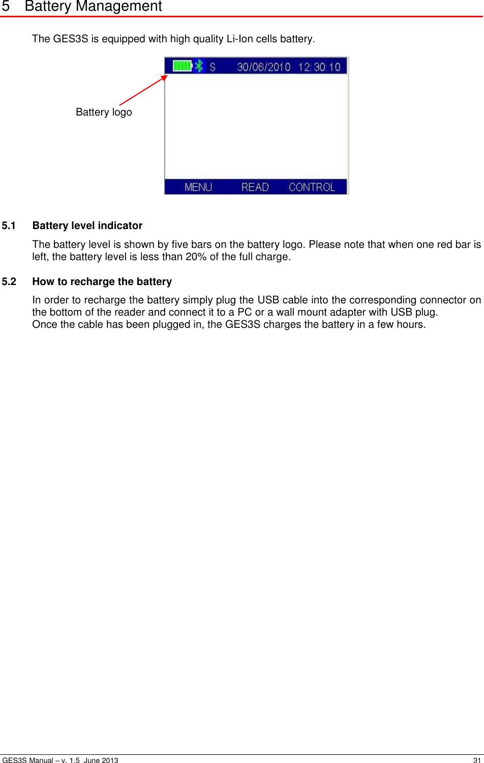  GES3S Manual – v. 1.5  June 2013     31 5  Battery Management  The GES3S is equipped with high quality Li-Ion cells battery.    5.1  Battery level indicator The battery level is shown by five bars on the battery logo. Please note that when one red bar is left, the battery level is less than 20% of the full charge. 5.2  How to recharge the battery In order to recharge the battery simply plug the USB cable into the corresponding connector on the bottom of the reader and connect it to a PC or a wall mount adapter with USB plug.  Once the cable has been plugged in, the GES3S charges the battery in a few hours. Battery logo  