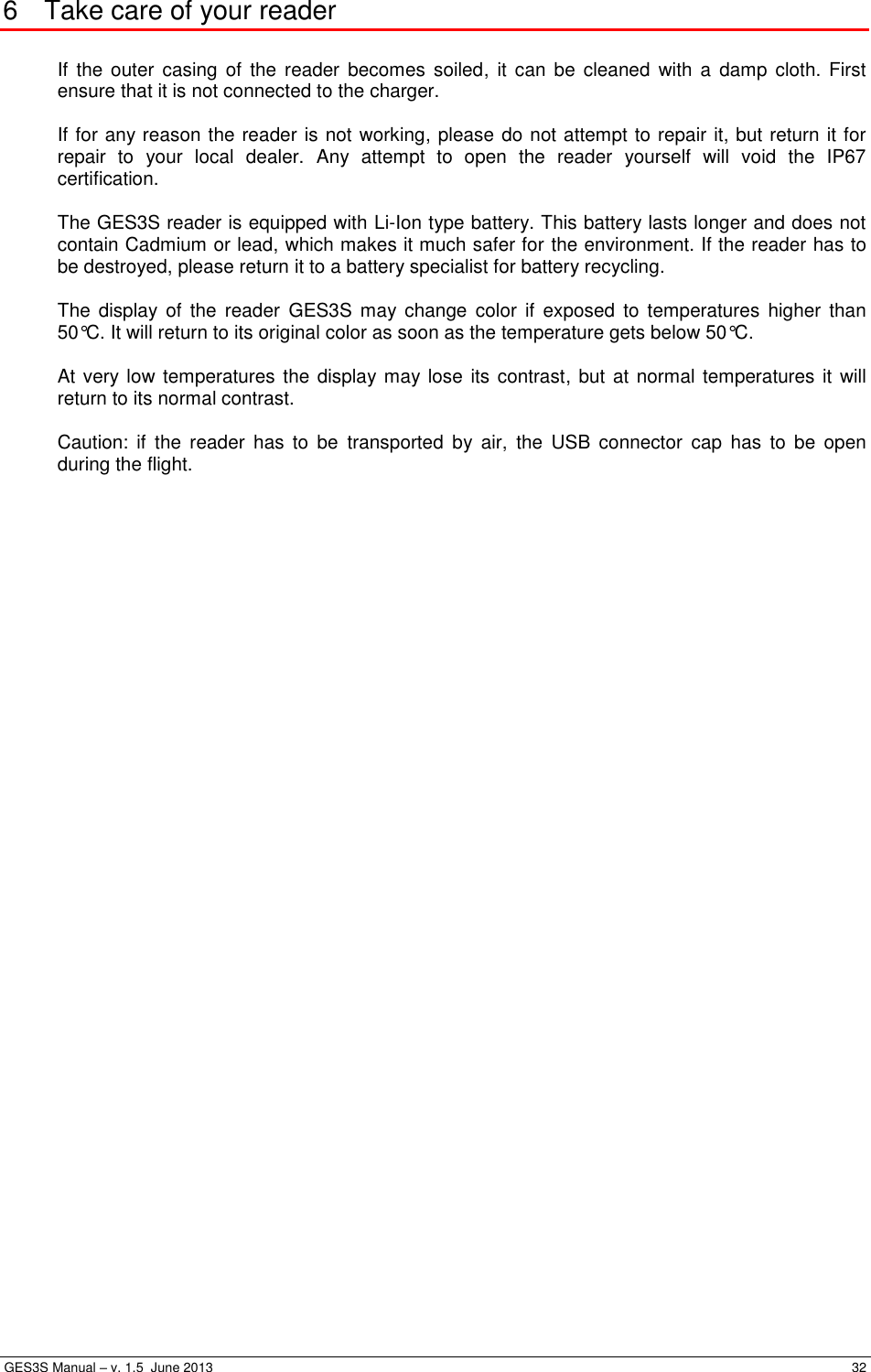  GES3S Manual – v. 1.5  June 2013     32 6  Take care of your reader  If  the outer  casing  of  the  reader  becomes  soiled,  it  can  be  cleaned  with  a  damp  cloth.  First ensure that it is not connected to the charger.  If for any reason the reader is not working, please do not attempt to repair it, but return it for repair  to  your  local  dealer.  Any  attempt  to  open  the  reader  yourself  will  void  the  IP67 certification.  The GES3S reader is equipped with Li-Ion type battery. This battery lasts longer and does not contain Cadmium or lead, which makes it much safer for the environment. If the reader has to be destroyed, please return it to a battery specialist for battery recycling.  The  display  of  the  reader  GES3S  may change  color  if  exposed  to  temperatures  higher than 50°C. It will return to its original color as soon as the temperature gets below 50°C.  At very low temperatures the display may lose its contrast, but at normal temperatures it will return to its normal contrast.  Caution:  if  the  reader  has  to  be  transported  by  air,  the  USB  connector  cap  has  to  be  open during the flight. 