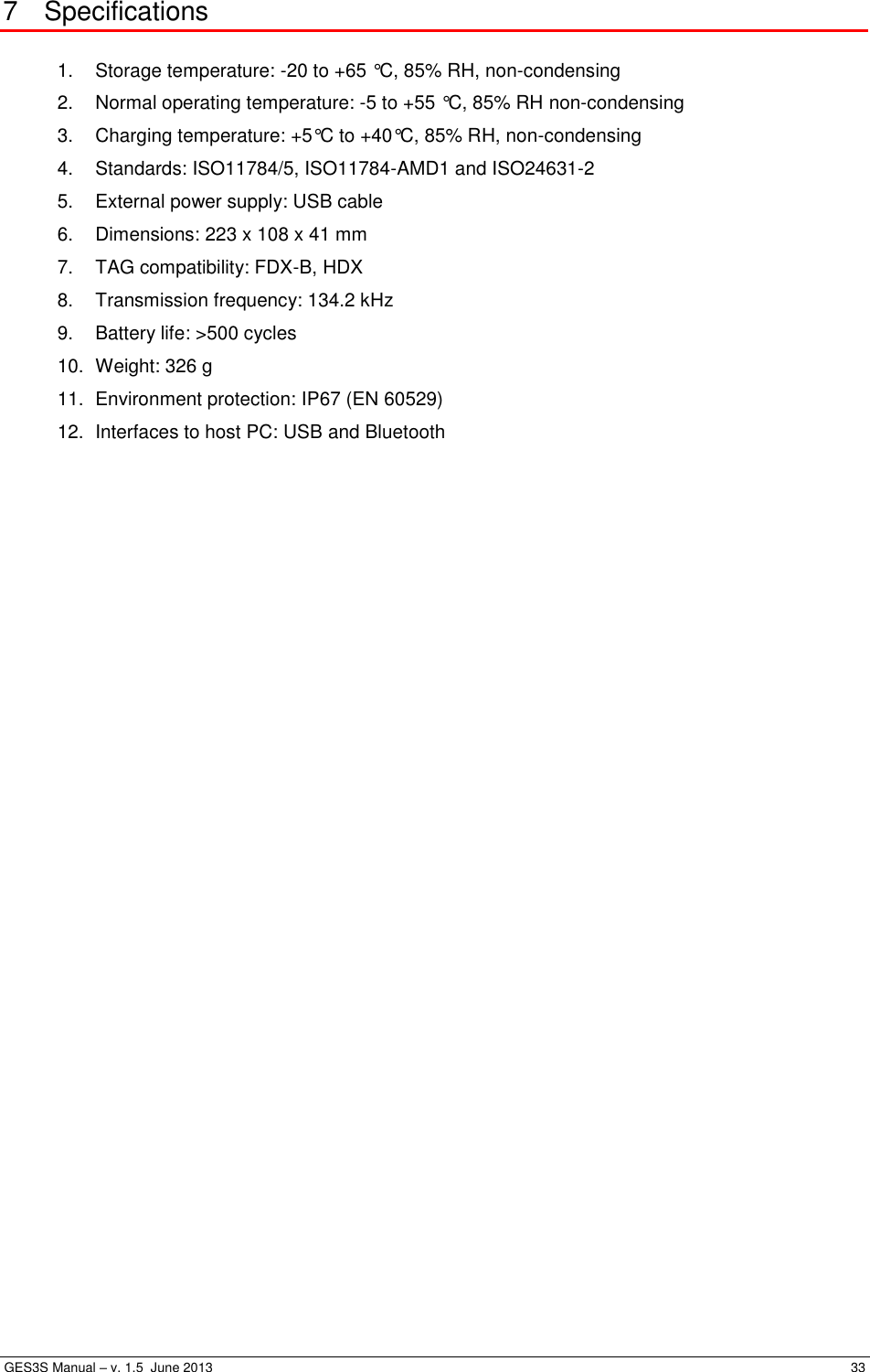  GES3S Manual – v. 1.5  June 2013     33 7  Specifications  1.  Storage temperature: -20 to +65 °C, 85% RH, non-condensing 2.  Normal operating temperature: -5 to +55 °C, 85% RH non-condensing 3.  Charging temperature: +5°C to +40°C, 85% RH, non-condensing 4.  Standards: ISO11784/5, ISO11784-AMD1 and ISO24631-2 5.  External power supply: USB cable 6.  Dimensions: 223 x 108 x 41 mm 7.  TAG compatibility: FDX-B, HDX 8.  Transmission frequency: 134.2 kHz 9.  Battery life: &gt;500 cycles 10.  Weight: 326 g 11.  Environment protection: IP67 (EN 60529) 12. Interfaces to host PC: USB and Bluetooth 