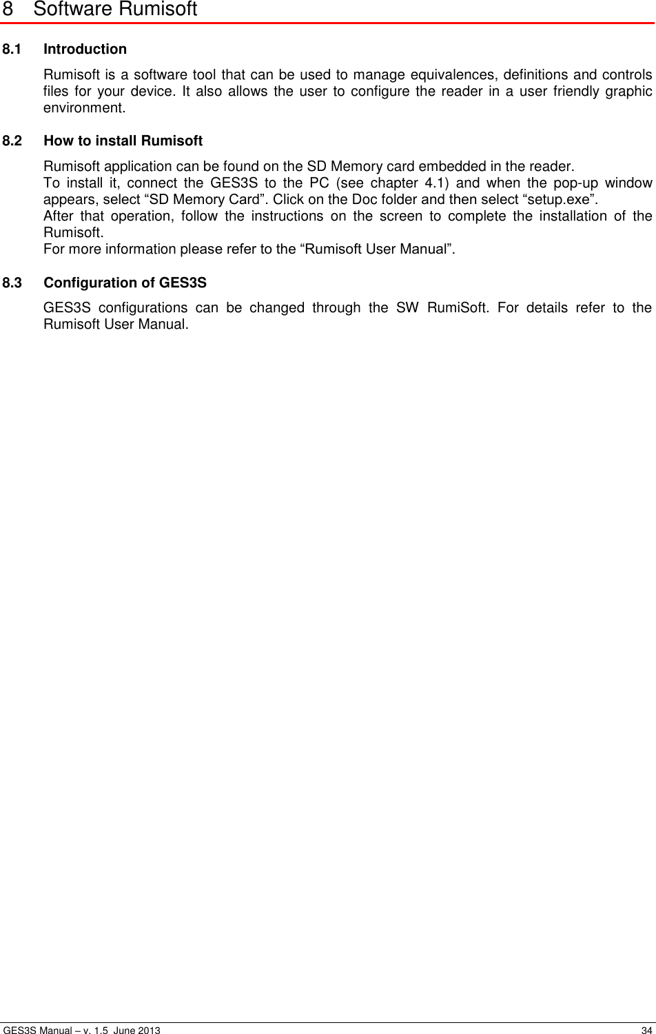  GES3S Manual – v. 1.5  June 2013     34 8  Software Rumisoft 8.1  Introduction Rumisoft is a software tool that can be used to manage equivalences, definitions and controls files for your device. It also allows the user to configure the reader in a user  friendly graphic environment. 8.2  How to install Rumisoft Rumisoft application can be found on the SD Memory card embedded in the reader.  To  install  it,  connect  the  GES3S  to  the  PC  (see  chapter  4.1)  and  when  the  pop-up  window appears, select “SD Memory Card”. Click on the Doc folder and then select “setup.exe”. After  that  operation,  follow  the  instructions  on  the  screen  to  complete  the  installation  of  the Rumisoft. For more information please refer to the “Rumisoft User Manual”. 8.3  Configuration of GES3S GES3S  configurations  can  be  changed  through  the  SW  RumiSoft.  For  details  refer  to  the Rumisoft User Manual. 