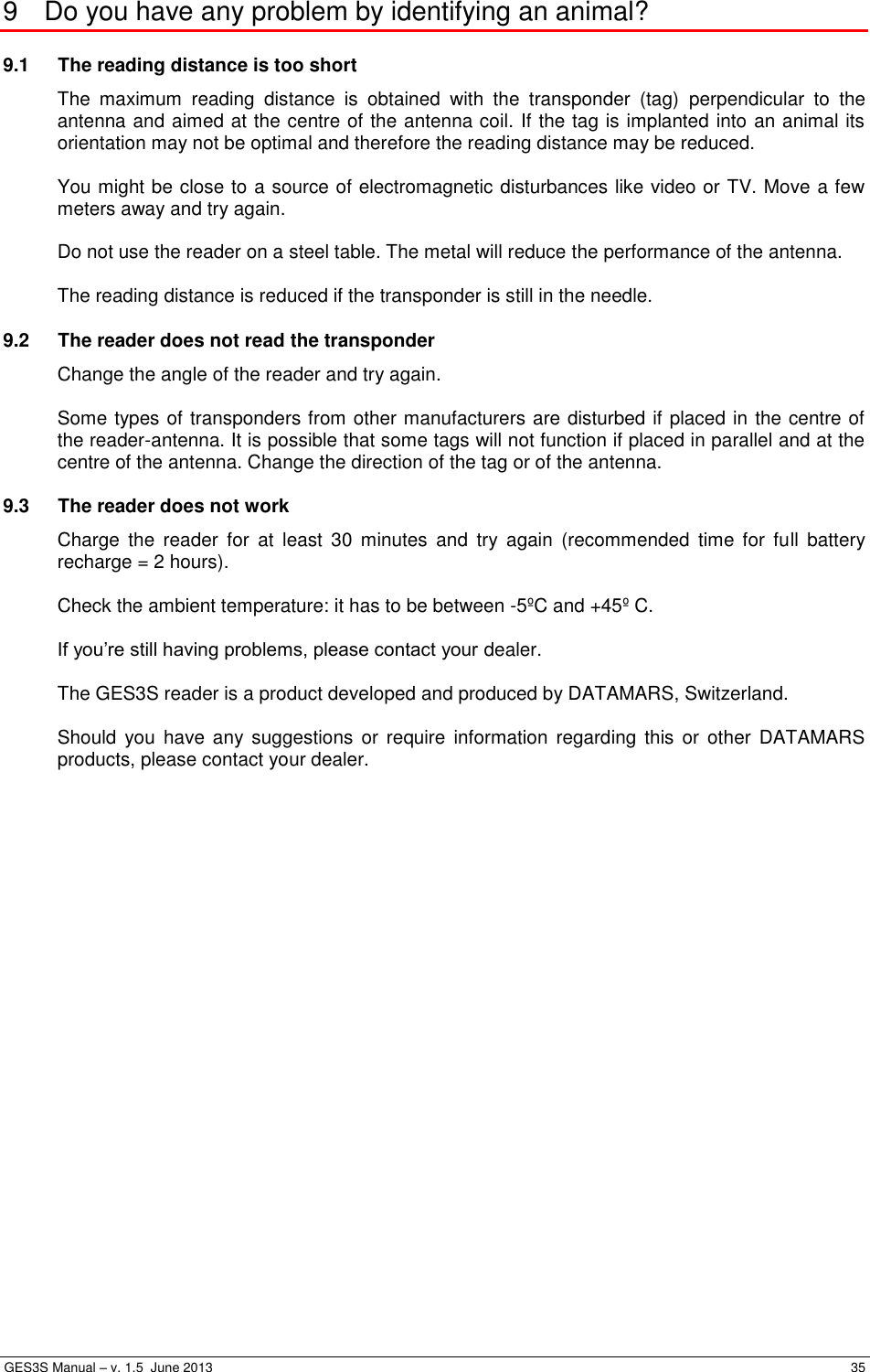  GES3S Manual – v. 1.5  June 2013     35 9  Do you have any problem by identifying an animal? 9.1  The reading distance is too short   The  maximum  reading  distance  is  obtained  with  the  transponder  (tag)  perpendicular  to  the antenna and aimed at the centre of the antenna coil. If the tag is implanted into an animal its orientation may not be optimal and therefore the reading distance may be reduced.  You might be close to a source of electromagnetic disturbances like video or TV. Move a few meters away and try again.  Do not use the reader on a steel table. The metal will reduce the performance of the antenna.  The reading distance is reduced if the transponder is still in the needle. 9.2  The reader does not read the transponder   Change the angle of the reader and try again.  Some types of transponders from other manufacturers are disturbed if placed in the centre of the reader-antenna. It is possible that some tags will not function if placed in parallel and at the centre of the antenna. Change the direction of the tag or of the antenna. 9.3  The reader does not work   Charge  the  reader  for  at  least  30  minutes  and  try  again  (recommended  time  for  full  battery recharge = 2 hours).  Check the ambient temperature: it has to be between -5ºC and +45º C.  If you’re still having problems, please contact your dealer.  The GES3S reader is a product developed and produced by DATAMARS, Switzerland.  Should  you have any suggestions  or require  information  regarding  this or  other  DATAMARS products, please contact your dealer.  