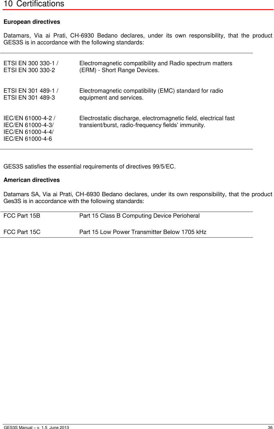  GES3S Manual – v. 1.5  June 2013     36 10 Certifications  European directives  Datamars,  Via  ai  Prati,  CH-6930  Bedano  declares,  under  its  own  responsibility,  that  the  product GES3S is in accordance with the following standards:   ETSI EN 300 330-1 / ETSI EN 300 330-2   Electromagnetic compatibility and Radio spectrum matters (ERM) - Short Range Devices.  ETSI EN 301 489-1 / ETSI EN 301 489-3   Electromagnetic compatibility (EMC) standard for radio equipment and services.  IEC/EN 61000-4-2 / IEC/EN 61000-4-3/ IEC/EN 61000-4-4/ IEC/EN 61000-4-6   Electrostatic discharge, electromagnetic field, electrical fast transient/burst, radio-frequency fields’ immunity.   GES3S satisfies the essential requirements of directives 99/5/EC.  American directives  Datamars SA, Via ai Prati, CH-6930 Bedano declares, under its own responsibility, that the product Ges3S is in accordance with the following standards:  FCC Part 15B Part 15 Class B Computing Device Perioheral FCC Part 15C Part 15 Low Power Transmitter Below 1705 kHz   