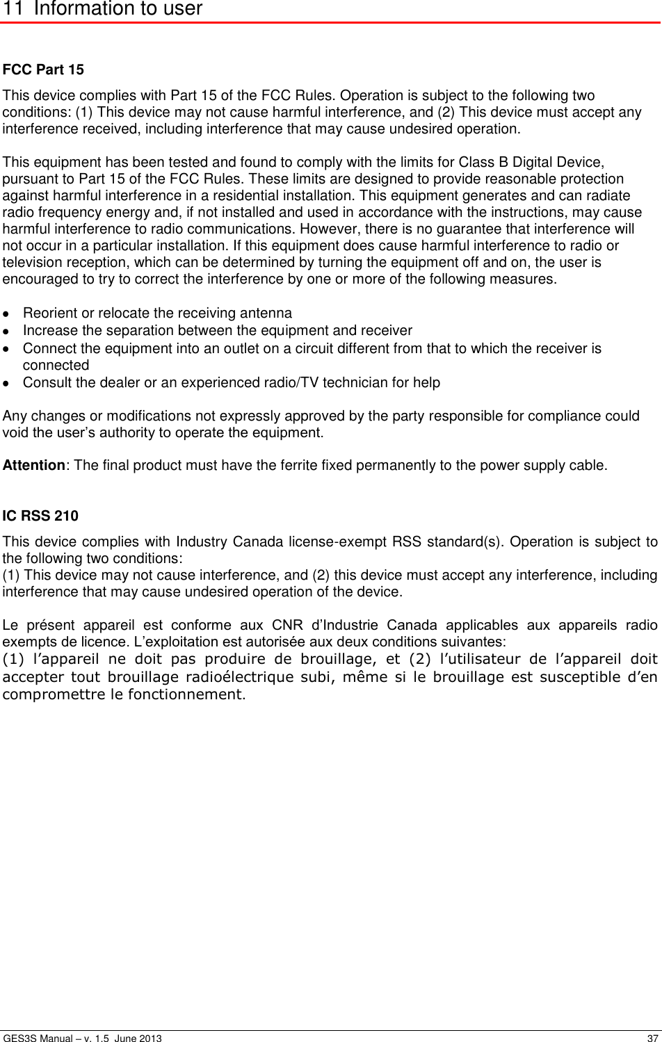  GES3S Manual – v. 1.5  June 2013     37 11 Information to user  FCC Part 15 This device complies with Part 15 of the FCC Rules. Operation is subject to the following two conditions: (1) This device may not cause harmful interference, and (2) This device must accept any interference received, including interference that may cause undesired operation.  This equipment has been tested and found to comply with the limits for Class B Digital Device, pursuant to Part 15 of the FCC Rules. These limits are designed to provide reasonable protection against harmful interference in a residential installation. This equipment generates and can radiate radio frequency energy and, if not installed and used in accordance with the instructions, may cause harmful interference to radio communications. However, there is no guarantee that interference will not occur in a particular installation. If this equipment does cause harmful interference to radio or television reception, which can be determined by turning the equipment off and on, the user is encouraged to try to correct the interference by one or more of the following measures.    Reorient or relocate the receiving antenna   Increase the separation between the equipment and receiver   Connect the equipment into an outlet on a circuit different from that to which the receiver is connected   Consult the dealer or an experienced radio/TV technician for help  Any changes or modifications not expressly approved by the party responsible for compliance could void the user’s authority to operate the equipment.  Attention: The final product must have the ferrite fixed permanently to the power supply cable.  IC RSS 210 This device complies with Industry Canada license-exempt RSS standard(s). Operation is subject to the following two conditions: (1) This device may not cause interference, and (2) this device must accept any interference, including interference that may cause undesired operation of the device.  Le  présent  appareil  est  conforme  aux  CNR  d’Industrie  Canada  applicables  aux  appareils  radio exempts de licence. L’exploitation est autorisée aux deux conditions suivantes:  (1)  l’appareil  ne  doit  pas  produire  de  brouillage,  et  (2)  l’utilisateur  de  l’appareil  doit accepter  tout  brouillage  radioélectrique subi, même  si le  brouillage  est  susceptible d’en compromettre le fonctionnement. 