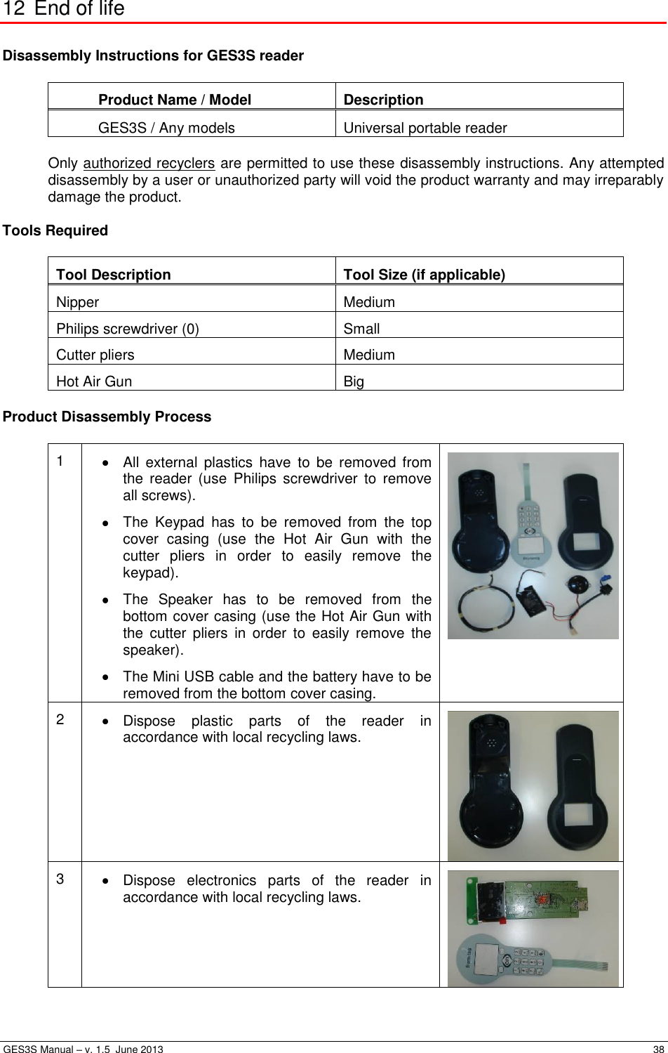  GES3S Manual – v. 1.5  June 2013     38 12 End of life  Disassembly Instructions for GES3S reader  Product Name / Model Description GES3S / Any models Universal portable reader  Only authorized recyclers are permitted to use these disassembly instructions. Any attempted disassembly by a user or unauthorized party will void the product warranty and may irreparably damage the product.  Tools Required  Tool Description Tool Size (if applicable) Nipper Medium Philips screwdriver (0) Small Cutter pliers Medium Hot Air Gun Big  Product Disassembly Process  1   All  external  plastics  have  to  be  removed  from the  reader  (use  Philips  screwdriver  to  remove all screws).   The  Keypad  has  to  be  removed  from  the  top cover  casing  (use  the  Hot  Air  Gun  with  the cutter  pliers  in  order  to  easily  remove  the keypad).   The  Speaker  has  to  be  removed  from  the bottom cover casing (use the Hot Air Gun with the  cutter  pliers  in  order  to  easily  remove  the speaker).   The Mini USB cable and the battery have to be removed from the bottom cover casing.  2   Dispose  plastic  parts  of  the  reader  in accordance with local recycling laws.  3   Dispose  electronics  parts  of  the  reader  in accordance with local recycling laws.  