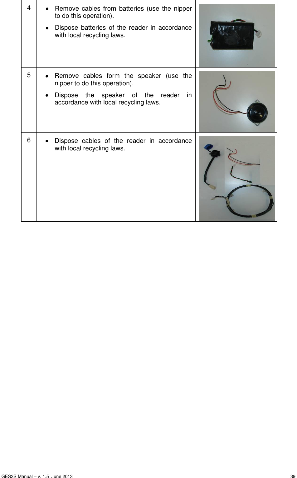  GES3S Manual – v. 1.5  June 2013     39 4   Remove cables  from batteries  (use the nipper to do this operation).   Dispose  batteries  of  the  reader  in  accordance with local recycling laws.  5   Remove  cables  form  the  speaker  (use  the nipper to do this operation).   Dispose  the  speaker  of  the  reader  in accordance with local recycling laws.  6   Dispose  cables  of  the  reader  in  accordance with local recycling laws.   