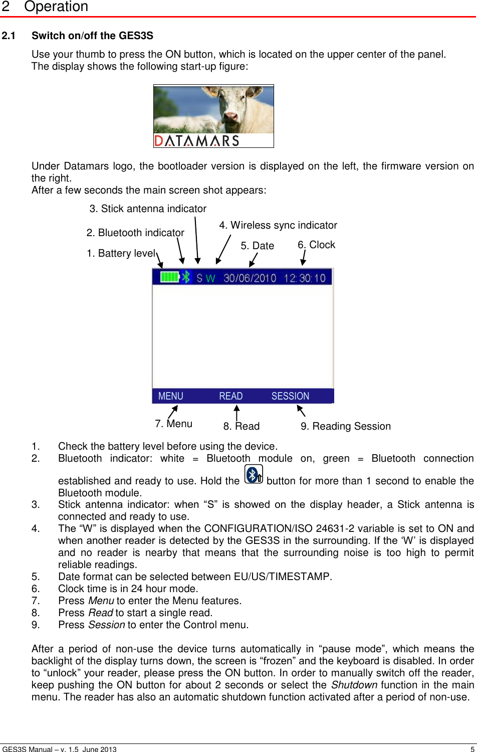  GES3S Manual – v. 1.5  June 2013     5 2  Operation 2.1  Switch on/off the GES3S Use your thumb to press the ON button, which is located on the upper center of the panel. The display shows the following start-up figure:    Under Datamars logo, the bootloader version is displayed on the left, the firmware version on the right. After a few seconds the main screen shot appears:            1.  Check the battery level before using the device. 2.  Bluetooth  indicator:  white  =  Bluetooth  module  on,  green  =  Bluetooth  connection established and ready to use. Hold the   button for more than 1 second to enable the Bluetooth module. 3.  Stick  antenna  indicator:  when  “S”  is  showed  on  the  display  header,  a  Stick  antenna  is connected and ready to use. 4. The “W” is displayed when the CONFIGURATION/ISO 24631-2 variable is set to ON and when another reader is detected by the GES3S in the surrounding. If the ‘W’ is displayed and  no  reader  is  nearby  that  means  that  the  surrounding  noise  is  too  high  to  permit reliable readings. 5.  Date format can be selected between EU/US/TIMESTAMP. 6.  Clock time is in 24 hour mode. 7.  Press Menu to enter the Menu features. 8.  Press Read to start a single read. 9.  Press Session to enter the Control menu.  After  a  period  of  non-use  the  device  turns  automatically  in  “pause  mode”,  which  means  the backlight of the display turns down, the screen is “frozen” and the keyboard is disabled. In order to “unlock” your reader, please press the ON button. In order to manually switch off the reader, keep pushing the ON button for about 2 seconds or select the Shutdown function in the main menu. The reader has also an automatic shutdown function activated after a period of non-use. 6. Clock  5. Date 7. Menu 1. Battery level 2. Bluetooth indicator 3. Stick antenna indicator 8. Read 9. Reading Session   MENU               READ            SESSION  4. Wireless sync indicator W 