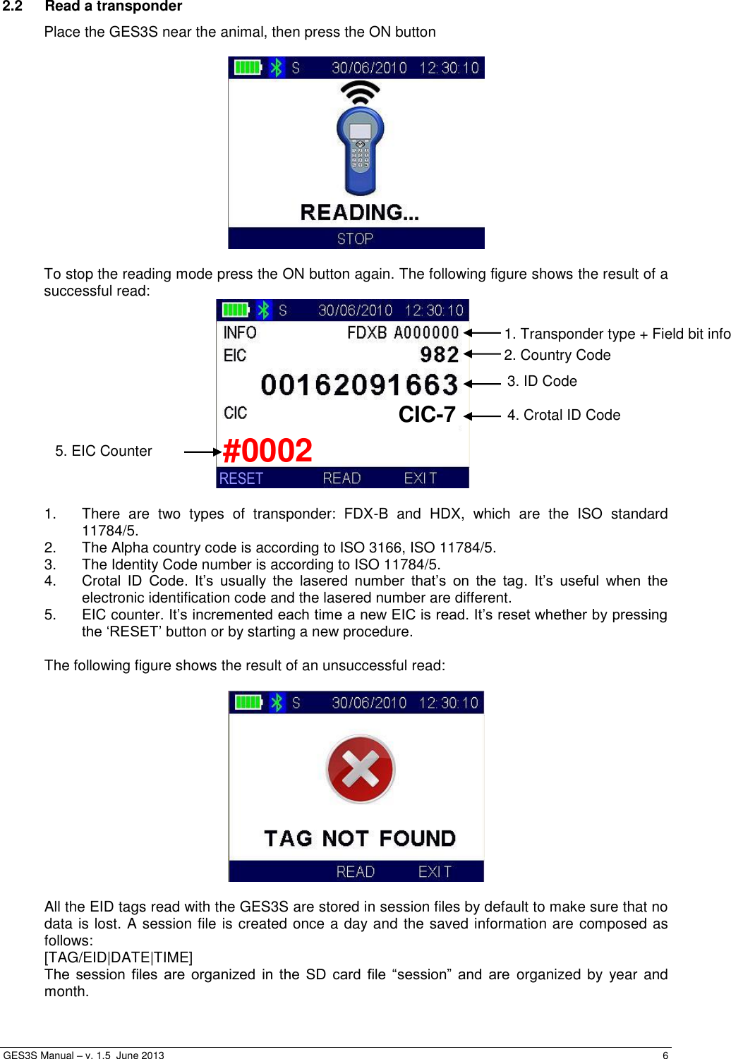  GES3S Manual – v. 1.5  June 2013     6 2.2  Read a transponder Place the GES3S near the animal, then press the ON button    To stop the reading mode press the ON button again. The following figure shows the result of a successful read:   1.  There  are  two  types  of  transponder:  FDX-B  and  HDX,  which  are  the  ISO  standard 11784/5. 2.  The Alpha country code is according to ISO 3166, ISO 11784/5. 3.  The Identity Code number is according to ISO 11784/5. 4.  Crotal  ID  Code.  It’s  usually  the  lasered  number  that’s  on  the  tag.  It’s  useful  when  the electronic identification code and the lasered number are different. 5.  EIC counter. It’s incremented each time a new EIC is read. It’s reset whether by pressing the ‘RESET’ button or by starting a new procedure.  The following figure shows the result of an unsuccessful read:    All the EID tags read with the GES3S are stored in session files by default to make sure that no data is lost. A session file is created once a day and the saved information are composed as follows:  [TAG/EID|DATE|TIME] The  session  files  are  organized  in  the  SD  card  file  “session”  and  are  organized  by year  and month. 2. Country Code 1. Transponder type + Field bit info    4. Crotal ID Code 3. ID Code CIC-7 #0002 RESET 5. EIC Counter 