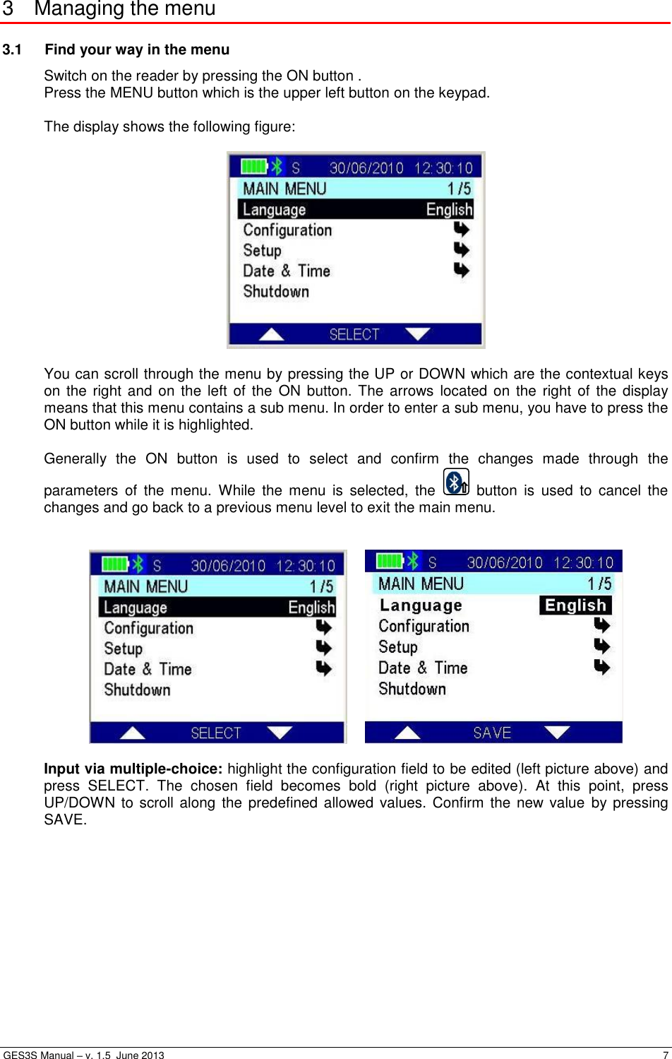  GES3S Manual – v. 1.5  June 2013     7 3  Managing the menu 3.1  Find your way in the menu Switch on the reader by pressing the ON button . Press the MENU button which is the upper left button on the keypad.  The display shows the following figure:    You can scroll through the menu by pressing the UP or DOWN which are the contextual keys on the  right and  on the  left of  the  ON button.  The arrows located on  the right  of the  display means that this menu contains a sub menu. In order to enter a sub menu, you have to press the ON button while it is highlighted.  Generally  the  ON  button  is  used  to  select  and  confirm  the  changes  made  through  the parameters  of  the  menu.  While  the  menu  is  selected,  the    button  is  used  to  cancel  the changes and go back to a previous menu level to exit the main menu.       Input via multiple-choice: highlight the configuration field to be edited (left picture above) and press  SELECT.  The  chosen  field  becomes  bold  (right  picture  above).  At  this  point,  press UP/DOWN to scroll along  the predefined allowed  values. Confirm the new  value  by  pressing SAVE.  