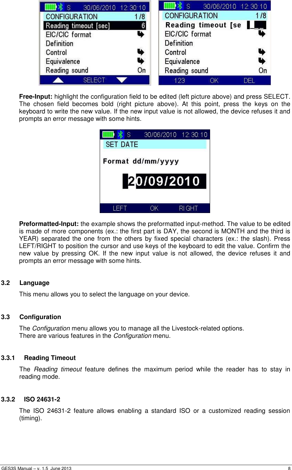  GES3S Manual – v. 1.5  June 2013     8     Free-Input: highlight the configuration field to be edited (left picture above) and press SELECT. The  chosen  field  becomes  bold  (right  picture  above).  At  this  point,  press  the  keys  on  the keyboard to write the new value. If the new input value is not allowed, the device refuses it and prompts an error message with some hints.    Preformatted-Input: the example shows the preformatted input-method. The value to be edited is made of more components (ex.: the first part is DAY, the second is MONTH and the third is YEAR) separated the one  from the  others by fixed special  characters (ex.:  the  slash). Press LEFT/RIGHT to position the cursor and use keys of the keyboard to edit the value. Confirm the new  value  by  pressing  OK.  If  the  new  input  value  is  not  allowed,  the  device  refuses  it  and prompts an error message with some hints.  3.2  Language This menu allows you to select the language on your device.  3.3  Configuration The Configuration menu allows you to manage all the Livestock-related options. There are various features in the Configuration menu.  3.3.1  Reading Timeout The  Reading  timeout  feature  defines  the  maximum  period  while  the  reader  has  to  stay  in reading mode.  3.3.2  ISO 24631-2 The  ISO  24631-2  feature  allows  enabling  a  standard  ISO  or  a  customized  reading  session (timing).  