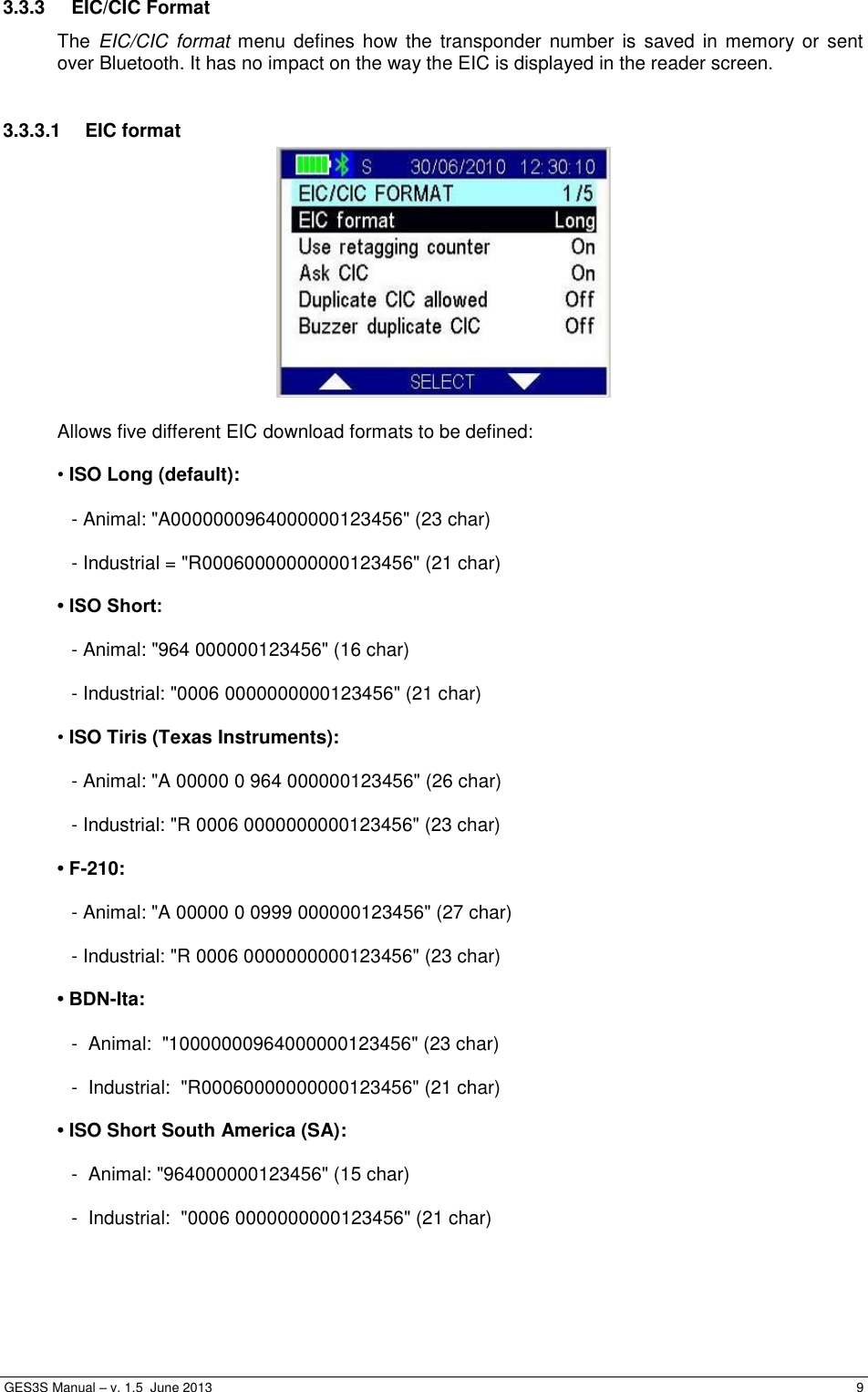  GES3S Manual – v. 1.5  June 2013     9 3.3.3  EIC/CIC Format The  EIC/CIC format  menu  defines  how  the  transponder  number  is  saved in  memory or  sent over Bluetooth. It has no impact on the way the EIC is displayed in the reader screen.  3.3.3.1  EIC format   Allows five different EIC download formats to be defined:  • ISO Long (default):  - Animal: &quot;A0000000964000000123456&quot; (23 char)  - Industrial = &quot;R00060000000000123456&quot; (21 char)  • ISO Short:  - Animal: &quot;964 000000123456&quot; (16 char)  - Industrial: &quot;0006 0000000000123456&quot; (21 char)  • ISO Tiris (Texas Instruments):  - Animal: &quot;A 00000 0 964 000000123456&quot; (26 char)  - Industrial: &quot;R 0006 0000000000123456&quot; (23 char)  • F-210:  - Animal: &quot;A 00000 0 0999 000000123456&quot; (27 char)  - Industrial: &quot;R 0006 0000000000123456&quot; (23 char)  • BDN-Ita:  -  Animal:  &quot;10000000964000000123456&quot; (23 char)  -  Industrial:  &quot;R00060000000000123456&quot; (21 char)  • ISO Short South America (SA):  -  Animal: &quot;964000000123456&quot; (15 char)  -  Industrial:  &quot;0006 0000000000123456&quot; (21 char) 