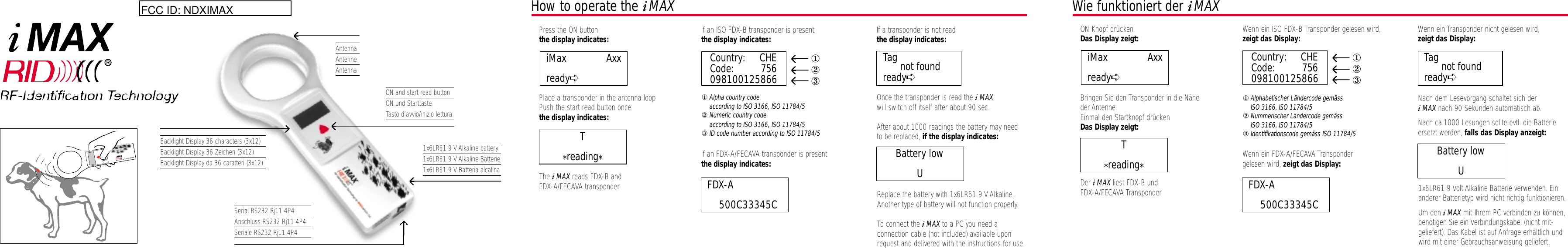 AntennaAntenneAntennaBacklight Display 36 characters (3x12)Backlight Display 36 Zeichen (3x12)Backlight Display da 36 caratteri (3x12)Serial RS232 Rj11 4P4Anschluss RS232 Rj11 4P4Seriale RS232 Rj11 4P4ON and start read buttonON und StarttasteTasto d’avvio/inizio lettura1x6LR61 9 V Alkaline battery1x6LR61 9 V Alkaline Batterie1x6LR61 9 V Batteria alcalinaHow to operate the iMAX• Press the ON buttonthe display indicates:• Place a transponder in the antenna loop• Push the start read button oncethe display indicates:• The iMAX reads FDX-B and FDX-A/FECAVA transponder• If an ISO FDX-B transponder is presentthe display indicates:①Alpha country code according to ISO 3166, ISO 11784/5②Numeric country code according to ISO 3166, ISO 11784/5③ID code number according to ISO 11784/5• If an FDX-A/FECAVA transponder is presentthe display indicates:• If a transponder is not readthe display indicates:• Once the transponder is read the iMAX will switch off itself after about 90 sec.• After about 1000 readings the battery may need to be replaced, if the display indicates:• Replace the battery with 1x6LR61 9 V Alkaline.Another type of battery will not function properly.• To connect the iMAX to a PC you need a connection cable (not included) available uponrequest and delivered with the instructions for use.FDX-A             500C33345CBattery lowUT*reading*Wie funktioniert der iMAX• ON Knopf drückenDas Display zeigt:• Bringen Sie den Transponder in die Nähe der Antenne  • Einmal den Startknopf drücken Das Display zeigt:• Der iMAX liest FDX-B und FDX-A/FECAVA Transponder• Wenn ein ISO FDX-B Transponder gelesen wird,zeigt das Display:①Alphabetischer Ländercode gemäss ISO 3166, ISO 11784/5②Nummerischer Ländercode gemäss ISO 3166, ISO 11784/5③Identifikationscode gemäss ISO 11784/5• Wenn ein FDX-A/FECAVA Transponder gelesen wird, zeigt das Display:• Wenn ein Transponder nicht gelesen wird,zeigt das Display:• Nach dem Lesevorgang schaltet sich der iMAX nach 90 Sekunden automatisch ab.• Nach ca.1000 Lesungen sollte evtl. die Batterie ersetzt werden, falls das Display anzeigt:• 1x6LR61 9 Volt Alkaline Batterie verwenden. Einanderer Batterietyp wird nicht richtig funktionieren.• Um den iMAX mit Ihrem PC verbinden zu können,benötigen Sie ein Verbindungskabel (nicht mit-geliefert). Das Kabel ist auf Anfrage erhältlich undwird mit einer Gebrauchsanweisung geliefert.iMax              Axxready➪FDX-A             500C33345CBattery lowUT*reading*Country: CHECode: 756098100125866①②③Tag not foundready➪iMax              Axxready➪Country: CHECode: 756098100125866①②③Tag not foundready➪FCC ID: NDXIMAX