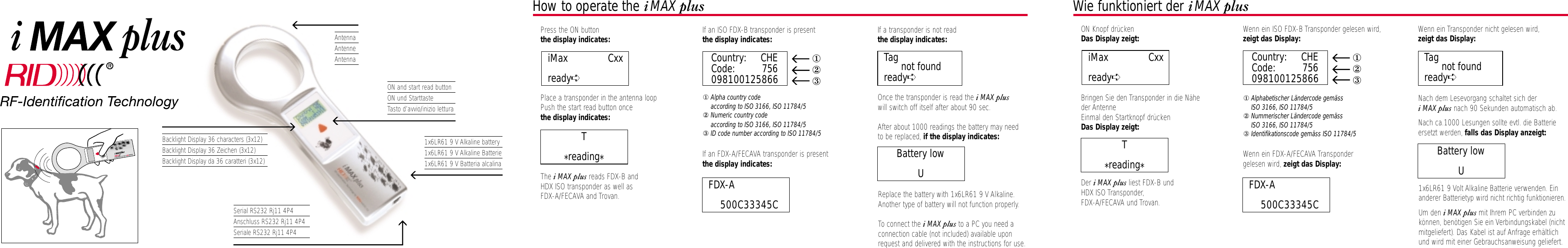 AntennaAntenneAntennaBacklight Display 36 characters (3x12)Backlight Display 36 Zeichen (3x12)Backlight Display da 36 caratteri (3x12)Serial RS232 Rj11 4P4Anschluss RS232 Rj11 4P4Seriale RS232 Rj11 4P4ON and start read buttonON und StarttasteTasto d’avvio/inizio lettura1x6LR61 9 V Alkaline battery1x6LR61 9 V Alkaline Batterie1x6LR61 9 V Batteria alcalinaHow to operate the iMAX plus• Press the ON buttonthe display indicates:• Place a transponder in the antenna loop• Push the start read button oncethe display indicates:• The iMAX plus reads FDX-B andHDX ISO transponder as well asFDX-A/FECAVA and Trovan.• If an ISO FDX-B transponder is presentthe display indicates:①Alpha country code according to ISO 3166, ISO 11784/5②Numeric country code according to ISO 3166, ISO 11784/5③ID code number according to ISO 11784/5• If an FDX-A/FECAVA transponder is presentthe display indicates:• If a transponder is not readthe display indicates:• Once the transponder is read the iMAX plus   will switch off itself after about 90 sec.• After about 1000 readings the battery may need to be replaced, if the display indicates:• Replace the battery with 1x6LR61 9 V Alkaline.Another type of battery will not function properly.• To connect the iMAX plus to a PC you need a connection cable (not included) available uponrequest and delivered with the instructions for use.FDX-A             500C33345CBattery lowUT*reading*Wie funktioniert der iMAX plus• ON Knopf drückenDas Display zeigt:• Bringen Sie den Transponder in die Nähe der Antenne  • Einmal den Startknopf drücken Das Display zeigt:• Der iMAX plus liest FDX-B und HDX ISO Transponder,FDX-A/FECAVA und Trovan.• Wenn ein ISO FDX-B Transponder gelesen wird,zeigt das Display:①Alphabetischer Ländercode gemäss ISO 3166, ISO 11784/5②Nummerischer Ländercode gemäss ISO 3166, ISO 11784/5③Identifikationscode gemäss ISO 11784/5• Wenn ein FDX-A/FECAVA Transponder gelesen wird, zeigt das Display:• Wenn ein Transponder nicht gelesen wird,zeigt das Display:• Nach dem Lesevorgang schaltet sich der iMAX plus nach 90 Sekunden automatisch ab.• Nach ca.1000 Lesungen sollte evtl. die Batterie ersetzt werden, falls das Display anzeigt:• 1x6LR61 9 Volt Alkaline Batterie verwenden. Einanderer Batterietyp wird nicht richtig funktionieren.• Um den iMAX plus mit Ihrem PC verbinden zukönnen, benötigen Sie ein Verbindungskabel (nichtmitgeliefert). Das Kabel ist auf Anfrage erhältlichund wird mit einer Gebrauchsanweisung geliefert.iMax              Cxxready➪FDX-A             500C33345CBattery lowUT*reading*Country: CHECode: 756098100125866①②③Tag not foundready➪iMax              Cxxready➪Country: CHECode: 756098100125866①②③Tag not foundready➪plusiplus