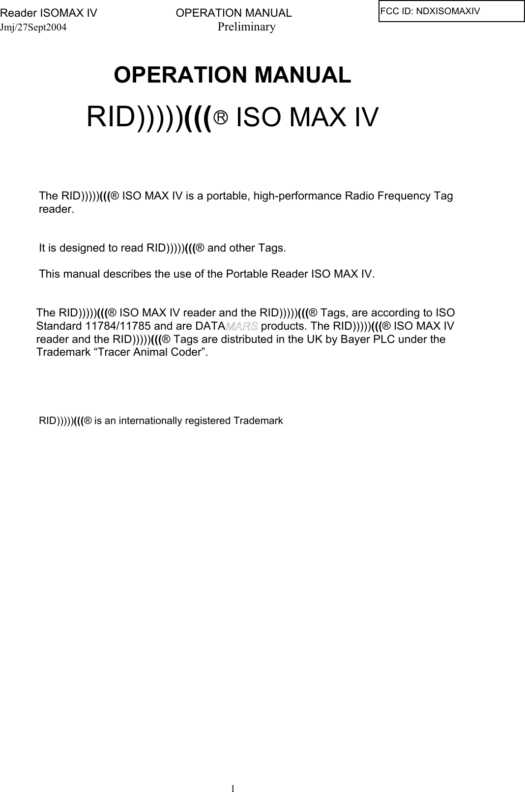 Reader ISOMAX IV                         OPERATION MANUAL    Jmj/27Sept2004  Preliminary    OPERATION MANUAL   RID)))))((( R ISO MAX IV              The RID)))))(((® ISO MAX IV is a portable, high-performance Radio Frequency Tag  reader.     It is designed to read RID)))))(((® and other Tags.    This manual describes the use of the Portable Reader ISO MAX IV.    The RID)))))(((® ISO MAX IV reader and the RID)))))(((® Tags, are according to ISO Standard 11784/11785 and are DATA  products. The RID)))))(((® ISO MAX IV reader and the RID)))))(((® Tags are distributed in the UK by Bayer PLC under the Trademark “Tracer Animal Coder”.        RID)))))(((® is an internationally registered Trademark   1FCC ID: NDXISOMAXIV 