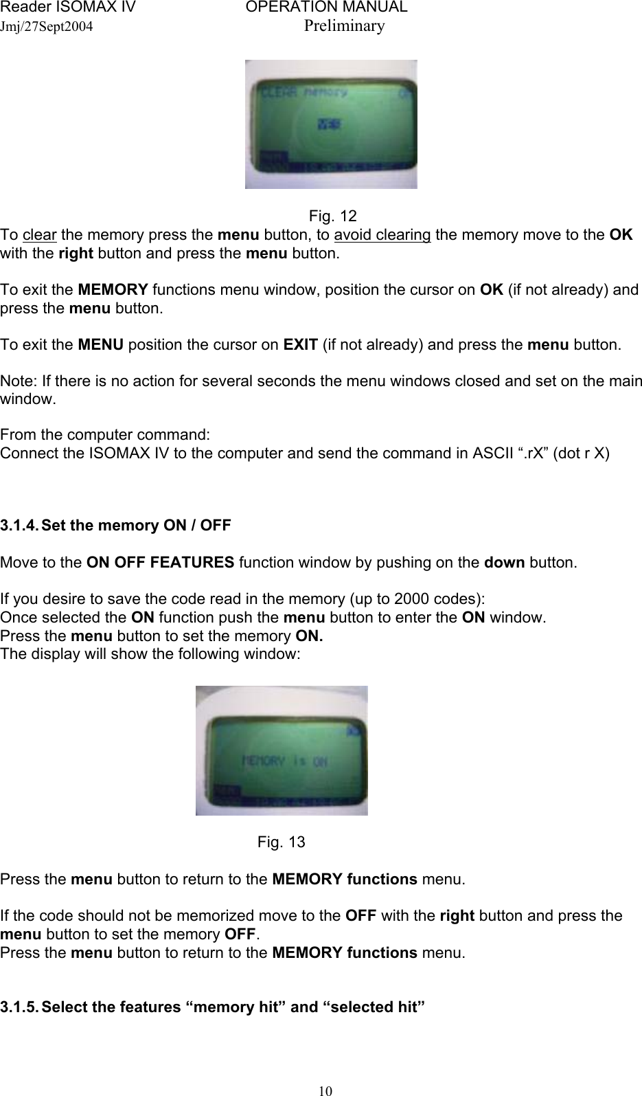 Reader ISOMAX IV                         OPERATION MANUAL    Jmj/27Sept2004  Preliminary         Fig. 12 To clear the memory press the menu button, to avoid clearing the memory move to the OK with the right button and press the menu button.  To exit the MEMORY functions menu window, position the cursor on OK (if not already) and press the menu button.  To exit the MENU position the cursor on EXIT (if not already) and press the menu button.  Note: If there is no action for several seconds the menu windows closed and set on the main window.  From the computer command: Connect the ISOMAX IV to the computer and send the command in ASCII “.rX” (dot r X)    3.1.4. Set the memory ON / OFF  Move to the ON OFF FEATURES function window by pushing on the down button.  If you desire to save the code read in the memory (up to 2000 codes): Once selected the ON function push the menu button to enter the ON window. Press the menu button to set the memory ON. The display will show the following window:         Fig. 13  Press the menu button to return to the MEMORY functions menu.  If the code should not be memorized move to the OFF with the right button and press the menu button to set the memory OFF. Press the menu button to return to the MEMORY functions menu.   3.1.5. Select the features “memory hit” and “selected hit”   10