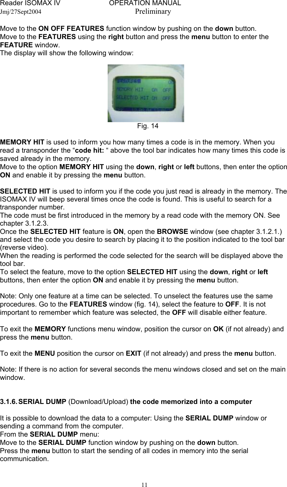 Reader ISOMAX IV                         OPERATION MANUAL    Jmj/27Sept2004  Preliminary Move to the ON OFF FEATURES function window by pushing on the down button. Move to the FEATURES using the right button and press the menu button to enter the FEATURE window. The display will show the following window:        Fig. 14  MEMORY HIT is used to inform you how many times a code is in the memory. When you read a transponder the “code hit: “ above the tool bar indicates how many times this code is saved already in the memory. Move to the option MEMORY HIT using the down, right or left buttons, then enter the option ON and enable it by pressing the menu button.  SELECTED HIT is used to inform you if the code you just read is already in the memory. The ISOMAX IV will beep several times once the code is found. This is useful to search for a transponder number. The code must be first introduced in the memory by a read code with the memory ON. See chapter 3.1.2.3. Once the SELECTED HIT feature is ON, open the BROWSE window (see chapter 3.1.2.1.) and select the code you desire to search by placing it to the position indicated to the tool bar (reverse video). When the reading is performed the code selected for the search will be displayed above the tool bar. To select the feature, move to the option SELECTED HIT using the down, right or left buttons, then enter the option ON and enable it by pressing the menu button.  Note: Only one feature at a time can be selected. To unselect the features use the same procedures. Go to the FEATURES window (fig. 14), select the feature to OFF. It is not important to remember which feature was selected, the OFF will disable either feature.  To exit the MEMORY functions menu window, position the cursor on OK (if not already) and press the menu button.  To exit the MENU position the cursor on EXIT (if not already) and press the menu button.  Note: If there is no action for several seconds the menu windows closed and set on the main window.   3.1.6. SERIAL  DUMP  (Download/Upload) the code memorized into a computer  It is possible to download the data to a computer: Using the SERIAL DUMP window or sending a command from the computer. From the SERIAL DUMP menu: Move to the SERIAL DUMP function window by pushing on the down button. Press the menu button to start the sending of all codes in memory into the serial communication.  11