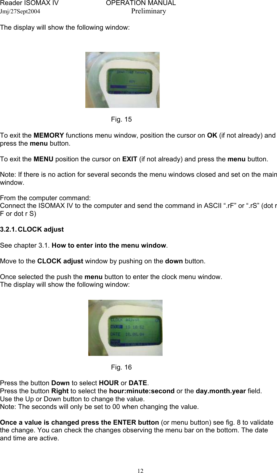 Reader ISOMAX IV                         OPERATION MANUAL    Jmj/27Sept2004  Preliminary The display will show the following window:         Fig. 15    To exit the MEMORY functions menu window, position the cursor on OK (if not already) and press the menu button.  To exit the MENU position the cursor on EXIT (if not already) and press the menu button.  Note: If there is no action for several seconds the menu windows closed and set on the main window.  From the computer command: Connect the ISOMAX IV to the computer and send the command in ASCII “.rF” or “.rS” (dot r F or dot r S)  3.2.1. CLOCK  adjust  See chapter 3.1. How to enter into the menu window.  Move to the CLOCK adjust window by pushing on the down button.  Once selected the push the menu button to enter the clock menu window. The display will show the following window:         Fig. 16  Press the button Down to select HOUR or DATE. Press the button Right to select the hour:minute:second or the day.month.year field. Use the Up or Down button to change the value. Note: The seconds will only be set to 00 when changing the value.  Once a value is changed press the ENTER button (or menu button) see fig. 8 to validate the change. You can check the changes observing the menu bar on the bottom. The date and time are active.   12