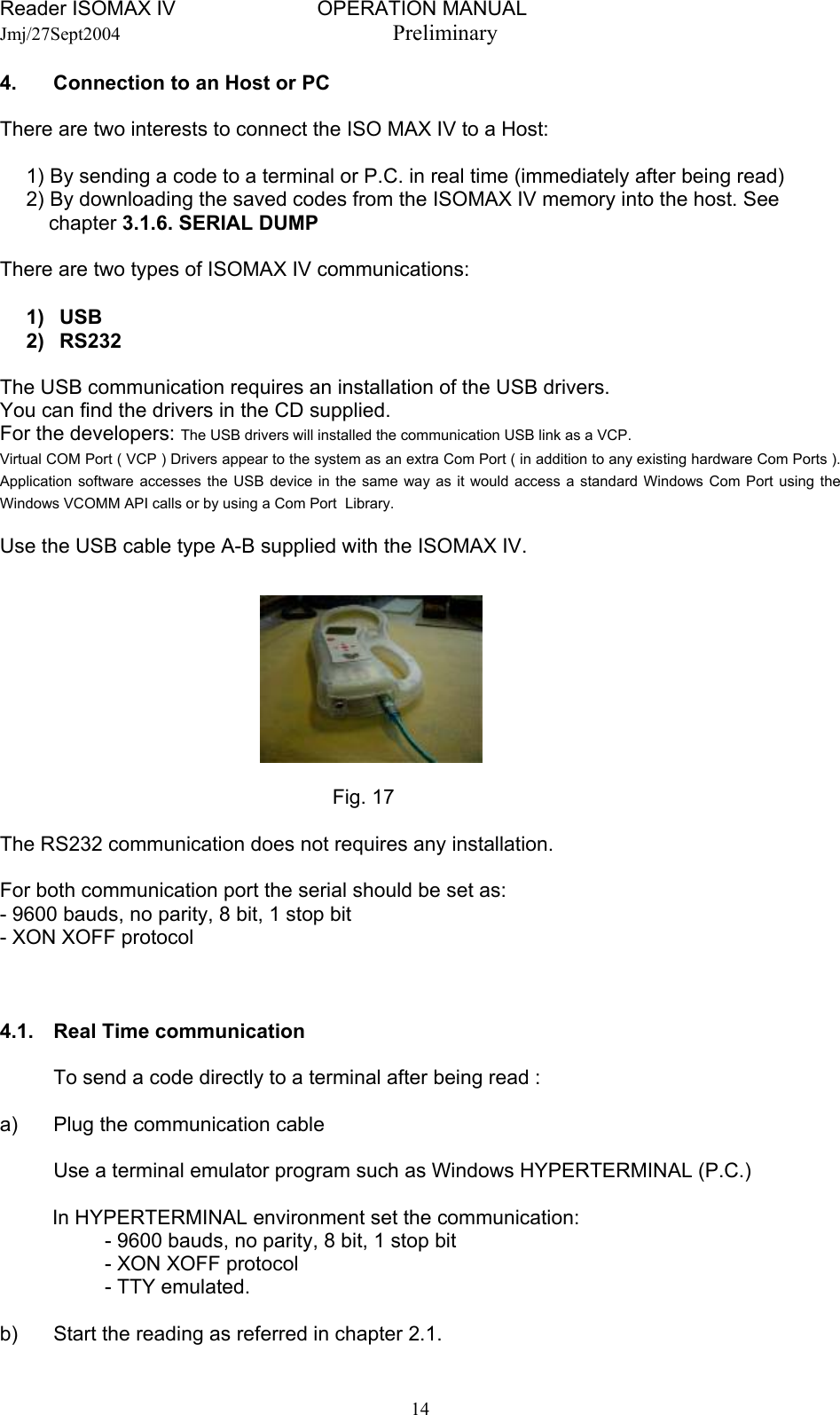 Reader ISOMAX IV                         OPERATION MANUAL    Jmj/27Sept2004  Preliminary 4.  Connection to an Host or PC  There are two interests to connect the ISO MAX IV to a Host:  1) By sending a code to a terminal or P.C. in real time (immediately after being read)    2) By downloading the saved codes from the ISOMAX IV memory into the host. See        chapter 3.1.6. SERIAL DUMP  There are two types of ISOMAX IV communications:  1) USB 2) RS232  The USB communication requires an installation of the USB drivers. You can find the drivers in the CD supplied. For the developers: The USB drivers will installed the communication USB link as a VCP. Virtual COM Port ( VCP ) Drivers appear to the system as an extra Com Port ( in addition to any existing hardware Com Ports ). Application software accesses the USB device in the same way as it would access a standard Windows Com Port using the Windows VCOMM API calls or by using a Com Port  Library.   Use the USB cable type A-B supplied with the ISOMAX IV.   Fig. 17  The RS232 communication does not requires any installation.  For both communication port the serial should be set as: - 9600 bauds, no parity, 8 bit, 1 stop bit - XON XOFF protocol    4.1.  Real Time communication    To send a code directly to a terminal after being read :  a)  Plug the communication cable    Use a terminal emulator program such as Windows HYPERTERMINAL (P.C.)  In HYPERTERMINAL environment set the communication:   - 9600 bauds, no parity, 8 bit, 1 stop bit   - XON XOFF protocol   - TTY emulated.  b)  Start the reading as referred in chapter 2.1.  14