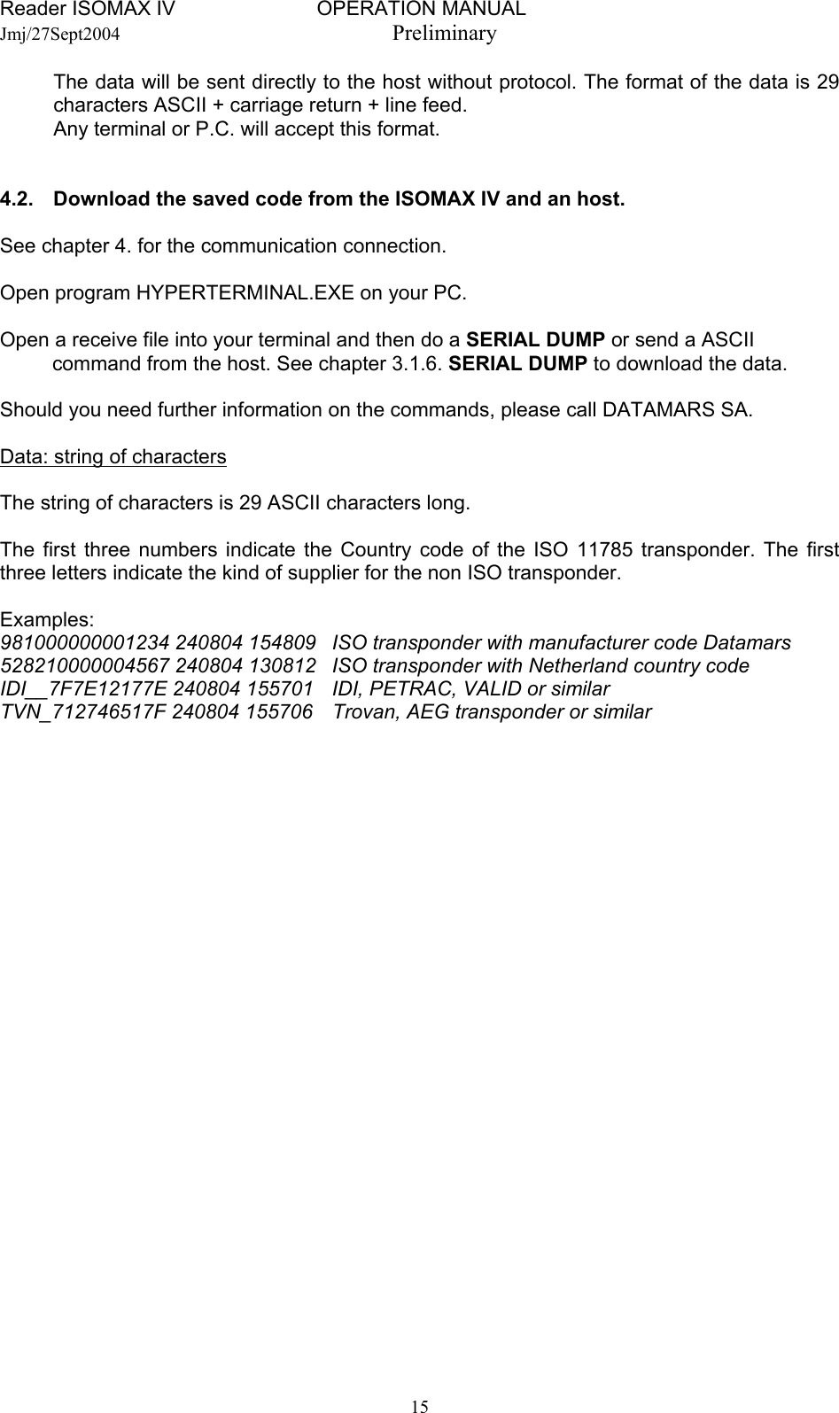 Reader ISOMAX IV                         OPERATION MANUAL    Jmj/27Sept2004  Preliminary The data will be sent directly to the host without protocol. The format of the data is 29 characters ASCII + carriage return + line feed.   Any terminal or P.C. will accept this format.   4.2.  Download the saved code from the ISOMAX IV and an host.  See chapter 4. for the communication connection.  Open program HYPERTERMINAL.EXE on your PC.  Open a receive file into your terminal and then do a SERIAL DUMP or send a ASCII command from the host. See chapter 3.1.6. SERIAL DUMP to download the data.  Should you need further information on the commands, please call DATAMARS SA.  Data: string of characters  The string of characters is 29 ASCII characters long.  The first three numbers indicate the Country code of the ISO 11785 transponder. The first three letters indicate the kind of supplier for the non ISO transponder.  Examples:  981000000001234 240804 154809  ISO transponder with manufacturer code Datamars 528210000004567 240804 130812  ISO transponder with Netherland country code IDI__7F7E12177E 240804 155701  IDI, PETRAC, VALID or similar TVN_712746517F 240804 155706  Trovan, AEG transponder or similar    15