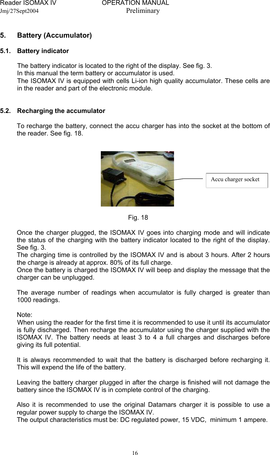 Reader ISOMAX IV                         OPERATION MANUAL    Jmj/27Sept2004  Preliminary  5. Battery (Accumulator)  5.1.  Battery indicator     The battery indicator is located to the right of the display. See fig. 3. In this manual the term battery or accumulator is used. The ISOMAX IV is equipped with cells Li-ion high quality accumulator. These cells are in the reader and part of the electronic module.    5.2.  Recharging the accumulator  To recharge the battery, connect the accu charger has into the socket at the bottom of the reader. See fig. 18.  Accu charger socket        Fig. 18  Once the charger plugged, the ISOMAX IV goes into charging mode and will indicate the status of the charging with the battery indicator located to the right of the display. See fig. 3. The charging time is controlled by the ISOMAX IV and is about 3 hours. After 2 hours the charge is already at approx. 80% of its full charge. Once the battery is charged the ISOMAX IV will beep and display the message that the charger can be unplugged.  The average number of readings when accumulator is fully charged is greater than 1000 readings.  Note:   When using the reader for the first time it is recommended to use it until its accumulator is fully discharged. Then recharge the accumulator using the charger supplied with the ISOMAX IV. The battery needs at least 3 to 4 a full charges and discharges before giving its full potential.  It is always recommended to wait that the battery is discharged before recharging it. This will expend the life of the battery.  Leaving the battery charger plugged in after the charge is finished will not damage the battery since the ISOMAX IV is in complete control of the charging.   Also it is recommended to use the original Datamars charger it is possible to use a regular power supply to charge the ISOMAX IV. The output characteristics must be: DC regulated power, 15 VDC,  minimum 1 ampere.   16