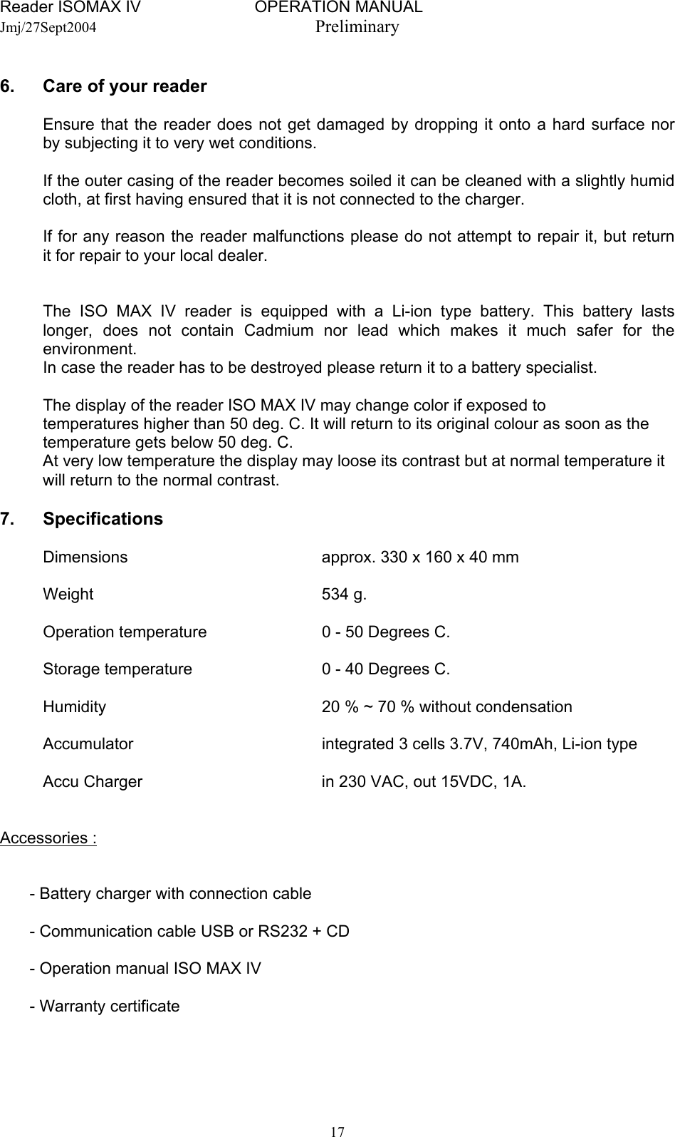 Reader ISOMAX IV                         OPERATION MANUAL    Jmj/27Sept2004  Preliminary  6.  Care of your reader     Ensure that the reader does not get damaged by dropping it onto a hard surface nor   by subjecting it to very wet conditions.     If the outer casing of the reader becomes soiled it can be cleaned with a slightly humid   cloth, at first having ensured that it is not connected to the charger.    If for any reason the reader malfunctions please do not attempt to repair it, but return   it for repair to your local dealer.      The ISO MAX IV reader is equipped with a Li-ion type battery. This battery lasts   longer, does not contain Cadmium nor lead which makes it much safer for the  environment.    In case the reader has to be destroyed please return it to a battery specialist.    The display of the reader ISO MAX IV may change color if exposed to  temperatures higher than 50 deg. C. It will return to its original colour as soon as the  temperature gets below 50 deg. C.  At very low temperature the display may loose its contrast but at normal temperature it will return to the normal contrast.  7. Specifications    Dimensions  approx. 330 x 160 x 40 mm   Weight  534 g.    Operation temperature  0 - 50 Degrees C.    Storage temperature  0 - 40 Degrees C.    Humidity  20 % ~ 70 % without condensation    Accumulator  integrated 3 cells 3.7V, 740mAh, Li-ion type    Accu Charger  in 230 VAC, out 15VDC, 1A.   Accessories :     - Battery charger with connection cable    - Communication cable USB or RS232 + CD    - Operation manual ISO MAX IV    - Warranty certificate     17