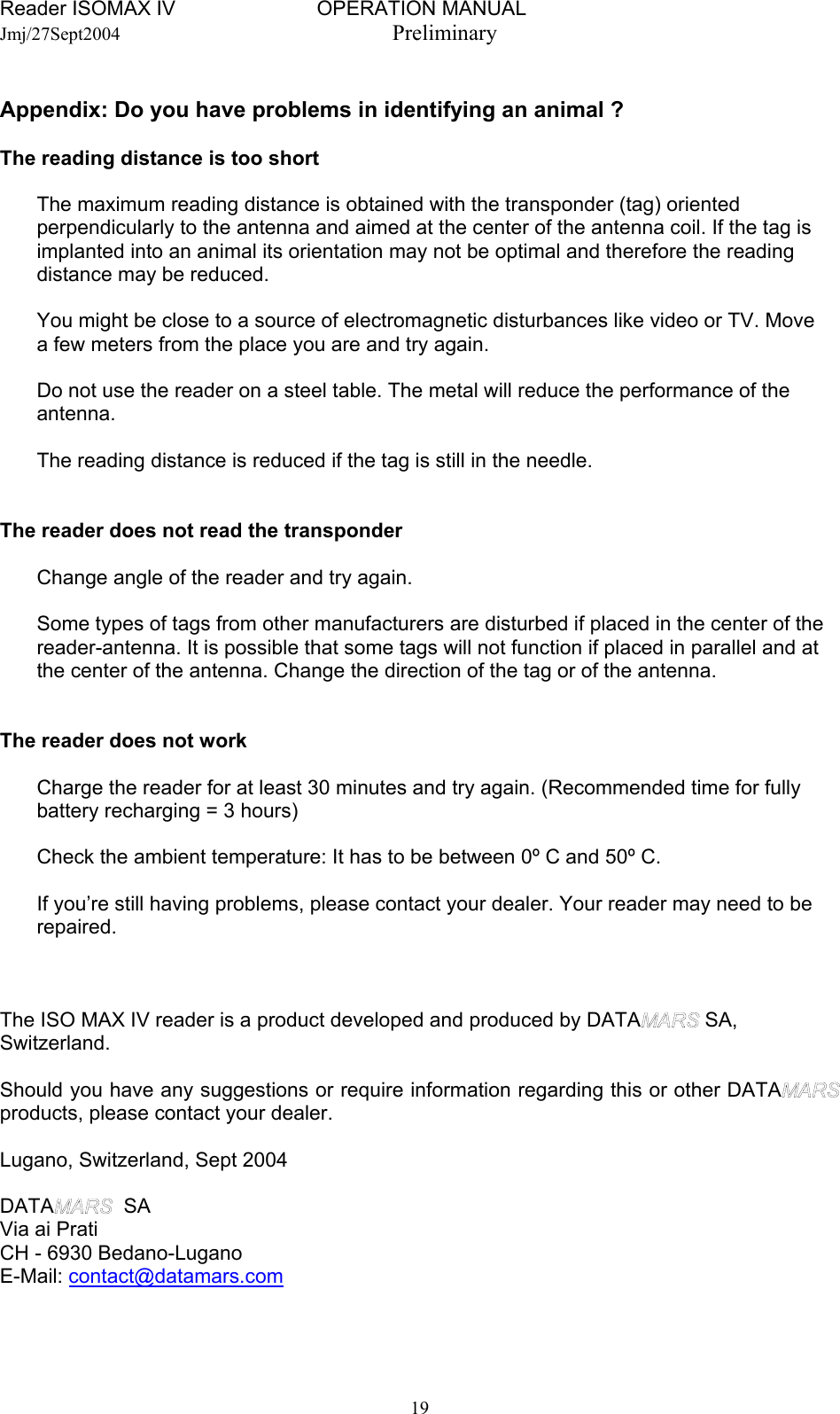 Reader ISOMAX IV                         OPERATION MANUAL    Jmj/27Sept2004  Preliminary  Appendix: Do you have problems in identifying an animal ?  The reading distance is too short    The maximum reading distance is obtained with the transponder (tag) oriented   perpendicularly to the antenna and aimed at the center of the antenna coil. If the tag is   implanted into an animal its orientation may not be optimal and therefore the reading   distance may be reduced.      You might be close to a source of electromagnetic disturbances like video or TV. Move   a few meters from the place you are and try again.     Do not use the reader on a steel table. The metal will reduce the performance of the  antenna.     The reading distance is reduced if the tag is still in the needle.      The reader does not read the transponder     Change angle of the reader and try again.     Some types of tags from other manufacturers are disturbed if placed in the center of the   reader-antenna. It is possible that some tags will not function if placed in parallel and at   the center of the antenna. Change the direction of the tag or of the antenna.     The reader does not work     Charge the reader for at least 30 minutes and try again. (Recommended time for fully   battery recharging = 3 hours)     Check the ambient temperature: It has to be between 0º C and 50º C.    If you’re still having problems, please contact your dealer. Your reader may need to be  repaired.    The ISO MAX IV reader is a product developed and produced by DATA  SA, Switzerland.  Should you have any suggestions or require information regarding this or other DATA  products, please contact your dealer.  Lugano, Switzerland, Sept 2004  DATA   SA Via ai Prati CH - 6930 Bedano-Lugano E-Mail: contact@datamars.com  19