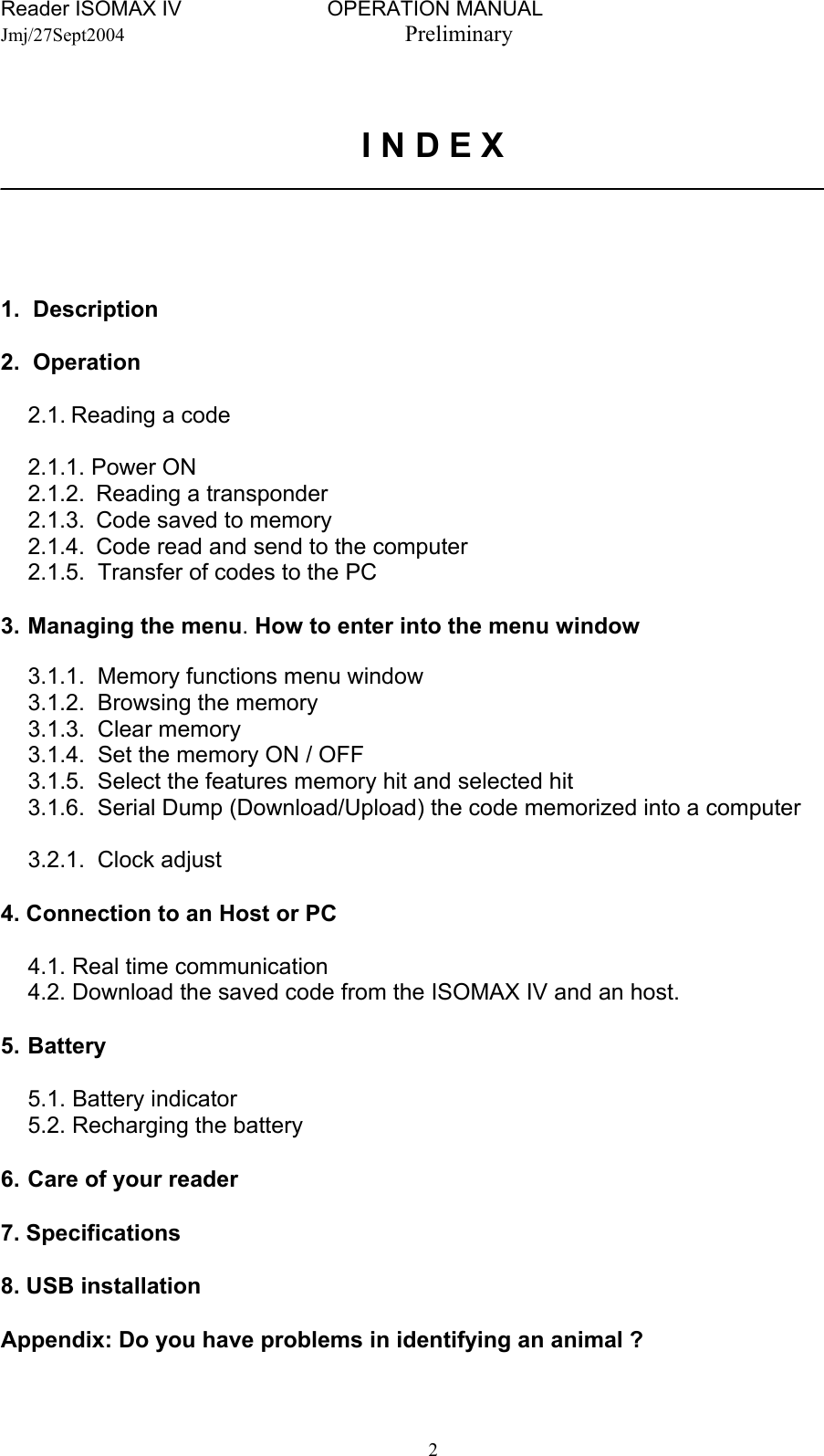 Reader ISOMAX IV                         OPERATION MANUAL    Jmj/27Sept2004  Preliminary   I N D E X _________________________________________________________________     1. Description  2. Operation  2.1. Reading a code    2.1.1. Power ON 2.1.2.  Reading a transponder 2.1.3.  Code saved to memory 2.1.4.  Code read and send to the computer   2.1.5.  Transfer of codes to the PC  3.  Managing the menu. How to enter into the menu window  3.1.1.  Memory functions menu window 3.1.2.  Browsing the memory  3.1.3. Clear memory 3.1.4.  Set the memory ON / OFF 3.1.5.  Select the features memory hit and selected hit 3.1.6.  Serial Dump (Download/Upload) the code memorized into a computer  3.2.1. Clock adjust  4. Connection to an Host or PC    4.1. Real time communication   4.2. Download the saved code from the ISOMAX IV and an host.  5. Battery   5.1. Battery indicator   5.2. Recharging the battery  6.  Care of your reader  7. Specifications  8. USB installation  Appendix: Do you have problems in identifying an animal ?    2