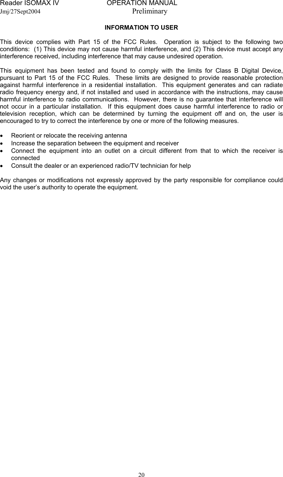 Reader ISOMAX IV                         OPERATION MANUAL    Jmj/27Sept2004  Preliminary INFORMATION TO USER  This device complies with Part 15 of the FCC Rules.  Operation is subject to the following two conditions:  (1) This device may not cause harmful interference, and (2) This device must accept any interference received, including interference that may cause undesired operation.  This equipment has been tested and found to comply with the limits for Class B Digital Device, pursuant to Part 15 of the FCC Rules.  These limits are designed to provide reasonable protection against harmful interference in a residential installation.  This equipment generates and can radiate radio frequency energy and, if not installed and used in accordance with the instructions, may cause harmful interference to radio communications.  However, there is no guarantee that interference will not occur in a particular installation.  If this equipment does cause harmful interference to radio or television reception, which can be determined by turning the equipment off and on, the user is encouraged to try to correct the interference by one or more of the following measures.  •  Reorient or relocate the receiving antenna •  Increase the separation between the equipment and receiver •  Connect the equipment into an outlet on a circuit different from that to which the receiver is connected •  Consult the dealer or an experienced radio/TV technician for help  Any changes or modifications not expressly approved by the party responsible for compliance could void the user’s authority to operate the equipment.    20