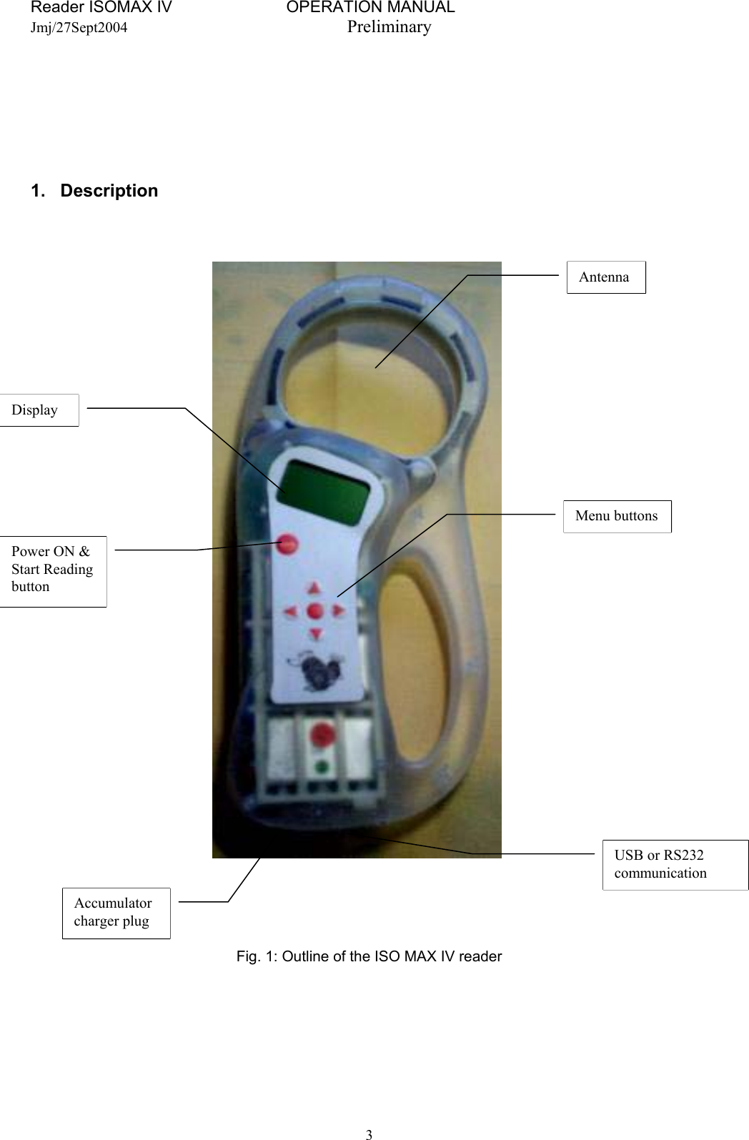 Reader ISOMAX IV                         OPERATION MANUAL    Jmj/27Sept2004  Preliminary       1. Description         USB or RS232 communication Accumulator charger plug Menu buttons Power ON &amp; Start Reading button Antenna Display Fig. 1: Outline of the ISO MAX IV reader    3