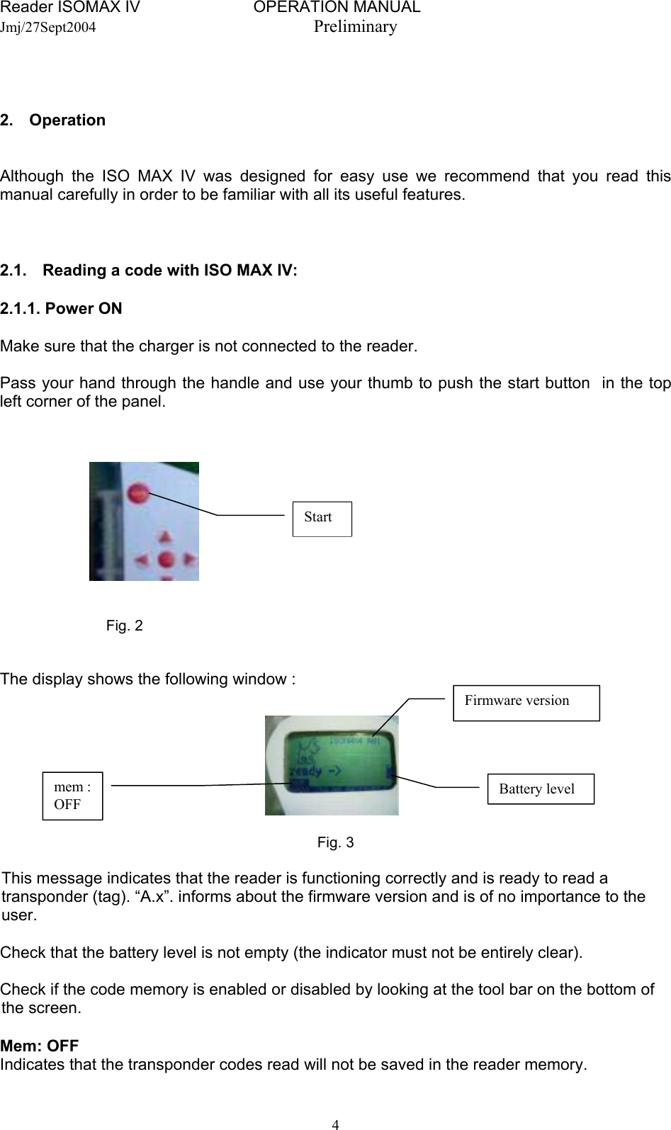 Reader ISOMAX IV                         OPERATION MANUAL    Jmj/27Sept2004  Preliminary    2. Operation   Although the ISO MAX IV was designed for easy use we recommend that you read this manual carefully in order to be familiar with all its useful features.    2.1.  Reading a code with ISO MAX IV:   2.1.1. Power ON  Make sure that the charger is not connected to the reader.  Pass your hand through the handle and use your thumb to push the start button  in the top left corner of the panel.      Start     Fig. 2   The display shows the following window :   Battery level Firmware version mem : OFF Fig. 3   This message indicates that the reader is functioning correctly and is ready to read a transponder (tag). “A.x”. informs about the firmware version and is of no importance to the user.  Check that the battery level is not empty (the indicator must not be entirely clear).  Check if the code memory is enabled or disabled by looking at the tool bar on the bottom of the screen.  Mem: OFF  Indicates that the transponder codes read will not be saved in the reader memory.  4