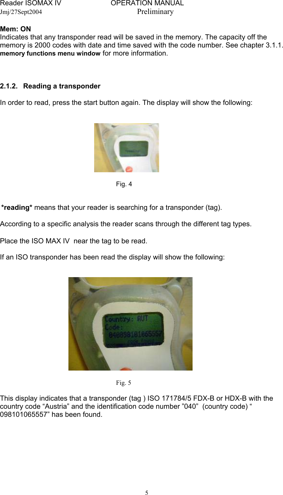 Reader ISOMAX IV                         OPERATION MANUAL    Jmj/27Sept2004  Preliminary Mem: ON Indicates that any transponder read will be saved in the memory. The capacity off the memory is 2000 codes with date and time saved with the code number. See chapter 3.1.1. memory functions menu window for more information.    2.1.2.   Reading a transponder  In order to read, press the start button again. The display will show the following:          Fig. 4    *reading* means that your reader is searching for a transponder (tag).  According to a specific analysis the reader scans through the different tag types.   Place the ISO MAX IV  near the tag to be read.  If an ISO transponder has been read the display will show the following:         Fig. 5  This display indicates that a transponder (tag ) ISO 171784/5 FDX-B or HDX-B with the country code “Austria” and the identification code number ”040”  (country code) “ 098101065557” has been found.   5